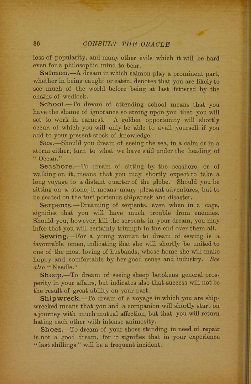 loss of popularity, and many other evils which it ^vill be hard even for a philosophic mind to bear. Salmon.—A dream in which salmon play a prominent part, whether in being caught or eaten, denotes that you are likely to see much of the world before being at last fettered by the chains of wedlock. School.—To dream of attending school means that you have the shame of ignorance so strong upon you that you ^v^ll set to work in earnest. A golden opportunity will shortly occur, of which you wiU only be able to avail yourself if you add to your present stock of knowledge. Sea.—Should you dream of seeing the sea, in a calm or in a storm either, turn to what we have said under the heading of “ Ocean.” Seashore.—To dream of sitting by the seashore, or of walking on it, means that you may shortly expect to take a long voyage to a distant quarter of the globe. Should you be sitting on a stone, it means many pleasant adventm’es, but to be seated on the turf portends shipwreck and disaster. Serpents.—Dreaming of serpents, even when in a cage, signifies that you will have much trouble from enemies. Should you, however, kill the serpents in your dream, you may infer that you wiU certainly triumph in the end over them all. Sewing.—For a young woman to dream of sewing is a favourable omen, indicating that she will shortly be united to one of the most loafing of husbands, whose home she will make happy and comfortable by her good sense and industry. See also “ Needle.” Sheep.—To dream of seeing sheep betokens general pros- perity in your affairs, but indicates also that success will not he the result of great ability on your part. Shipwreck.—To dream of a voyage in which you are ship- wrecked means that you and a companion will shortly start on a jovurney with much mutual affection, but that you will return hating each other with intense animosity. Shoes.—To dream of your shoes standing in need of repair is not a good dream, for it signifies that in your experience “ last shillings ” will be a frequent incident.