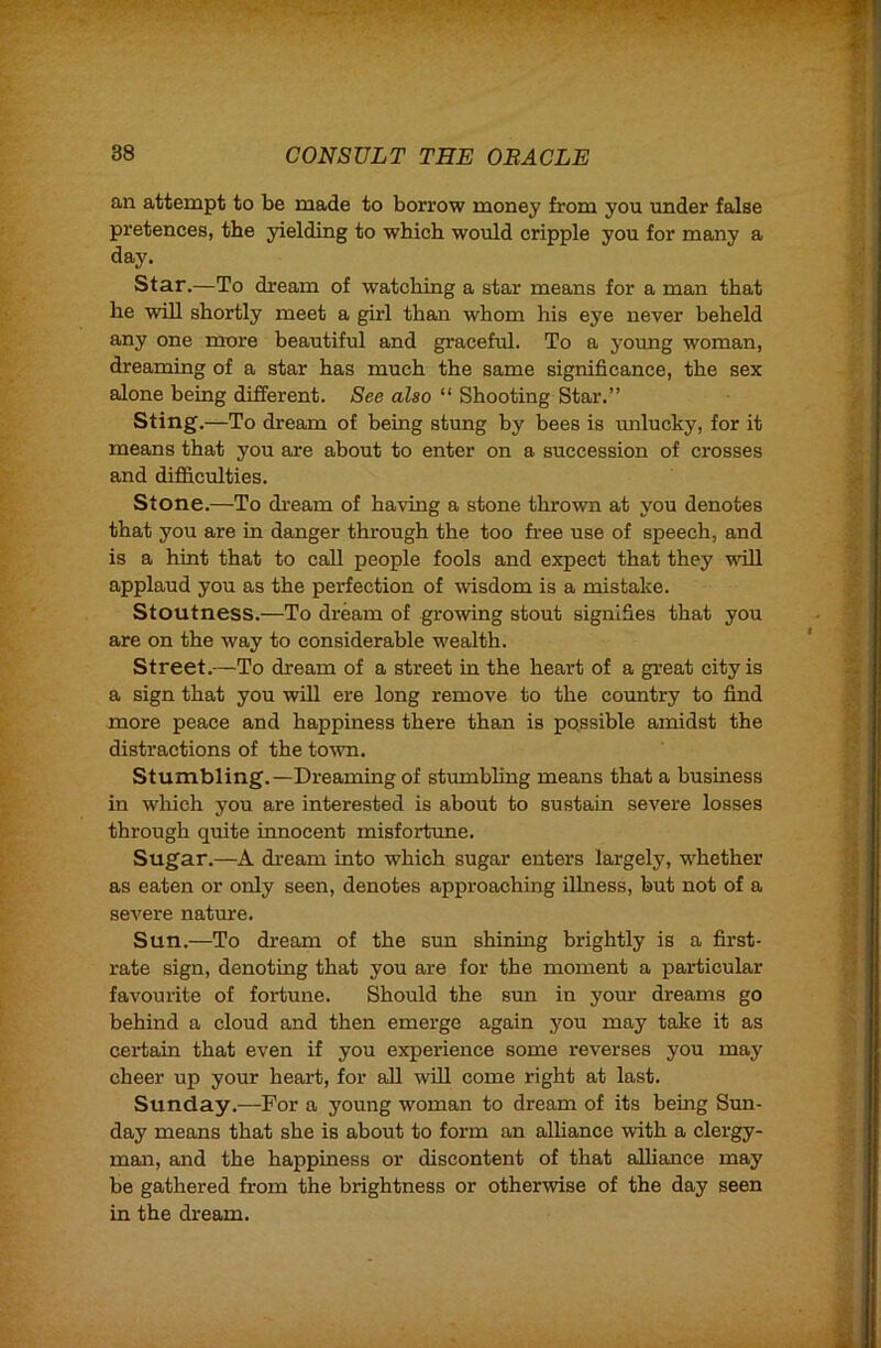 an attempt to be made to borrow money from you under false pretences, the yielding to which would cripple you for many a day. Star.—To dream of watching a star means for a man that he will shortly meet a girl than whom his eye never beheld any one more beautiful and graceful. To a young woman, dreaming of a star has much the same significance, the sex alone being different. See also “ Shooting Star.” Sting.-^To dream of being stung by bees is vmlucky, for it means that you are about to enter on a succession of crosses and difficulties. Stone.—To di*eam of having a stone thrown at you denotes that you are in danger through the too free use of speech, and is a hint that to call people fools and expect that they will applaud you as the perfection of wisdom is a mistake. Stoutness.—To dream of grooving stout signifies that you are on the way to considerable wealth. Street.—To dream of a street in the heart of a great city is a sign that you will ere long remove to the country to find more peace and happiness there than is possible amidst the distractions of the town. Stumbling. —Dreaming of stumbling means that a business in which you are interested is about to sustain severe losses through quite innocent misfortune. Sugar.—A dream into which sugar enters largely, whether as eaten or only seen, denotes approaching Uhiess, but not of a severe nature. Sun.—To dream of the sun shining brightly is a first- rate sign, denoting that you are for the moment a particular favourite of fortune. Should the sun in yom' dreams go behind a cloud and then emerge again you may take it as certain that even if you experience some reverses you may cheer up your heart, for aU will come right at last. Sunday.—For a young woman to dream of its being Sun- day means that she is about to form an alhance with a clergy- man, and the happiness or discontent of that alliance may be gathered from the brightness or otherwise of the day seen in the dream.