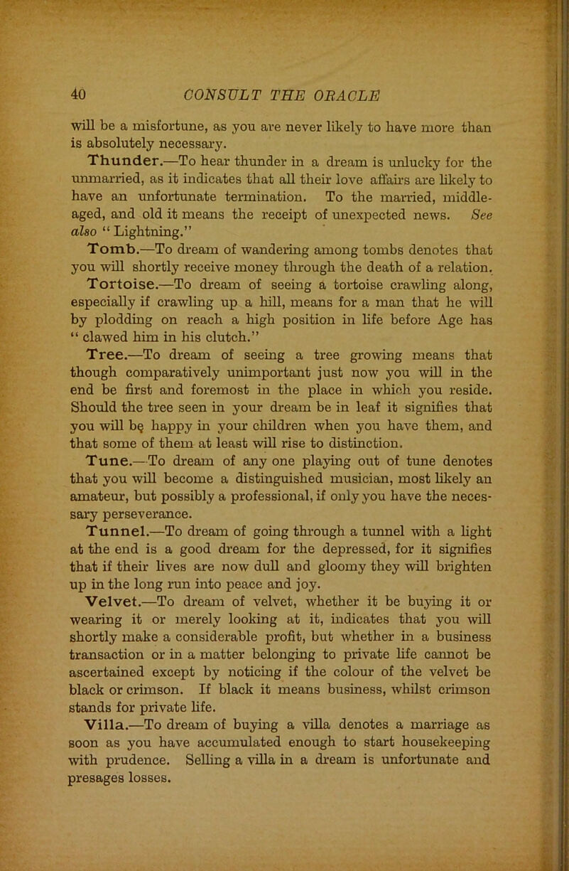 will be a misfortune, as you are never likely to have more than is absolutely necessai'y. Thunder.—To hear thunder in a dream is unlucky for the unmarried, as it indicates that all their love affahs are likely to have an unfortunate termination. To the married, middle- aged, and old it means the receipt of unexpected news. See also “ Lightning.” Tomb.—To di-eam of wandering among tombs denotes that you will shortly receive money tlurough the death of a relation. Tortoise.—To dream of seeing a tortoise crawling along, especially if crawling up a hill, means for a man that he will by plodding on reach a high position m hfe before Age has “ clawed him in his clutch.” Tree.—To dream of seeing a tree growing means that though comparatively \mimportant just now you will in the end be first and foremost in the place in which you reside. Should the tree seen in your dream be in leaf it signifies that you will b§ happy in your children when you have them, and that some of them at least will rise to distinction. Tune.—To dream of any one playing out of time denotes that you will become a distinguished musician, most lilcely an amateur, but possibly a professional, if only you have the neces- sary perseverance. Tunnel.—To dream of going through a tunnel with a hght at the end is a good dream for the depressed, for it signifies that if their lives are now dull and gloomy they wiU brighten up in the long run into peace and joy. Velvet.—To dream of velvet, whether it be buying it or wearing it or merely looking at it, mdicates that you will shortly make a considerable profit, but whether in a business transaction or in a matter belonging to private life cannot be ascertained except by noticing if the colour of the velvet be black or crimson. If black it means business, whilst crimson stands for private hfe. Villa.—To dream of buying a villa denotes a marriage as soon as you have accumulated enough to start housekeepmg with prudence. SeUing a villa in a dream is unfortunate and presages losses.