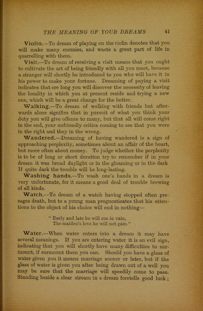 Violin.—To dream of playing on the violin denotes that you \vill make many enemies, and waste a great part of life in quarrelling with them. Visit.—To dream of receiving a visit means that you ought to cultivate the art of being friendly with all you meet, because a stranger will shortly be introduced to you who will have it in his power to make your fortune. Dreaming of paying a visit indicates that ere long you will discover the necessity of leaving the locality in which you at present reside and trying a new one, which will be a great change for the better. Walking.—To dream of walking with friends but after- wards alone signifies that in pursuit of what you think yom* duty you will give offence to many, but that all will come right in the end, your unfriendly critics coming to see that you were in the right and they in the wrong. Wandered.—Dreaming of having wandered is a sign of approaching perplexity, sometimes about an affair of the heart, but more often about money. To judge whether the perplexity is to be of long or short duration try to remember if in your dream it was broad daylight or in the gloaming or in the dark If quite dark the trouble will be long-lasting. Washing hands.—To wash one’s hands in a dream is very unfortunate, for it means a good deal of trouble brewing of all kinds. Watch.—To dream of a watch having stopped often pre- sages death, but to a young man prognosticates that his atten- tions to the object of his choice will end in nothing— “ Early and late he wUl sue in vain, The maiden’s love he will not gain.” Water.—When water enters into a dream it may have several meanings. If you are entering water it is an evil sign, indicating that you wUl shortly have many difficulties to sur- mount, if sumioimt them you can. Should you have a glass of water given you it means marriage sooner or later, but if the glass of water is given you after being drawn out of a well you may be sure that the marriage wUl speedUy come to pass. Standing beside a clear stream in a dream foretells good luck ;