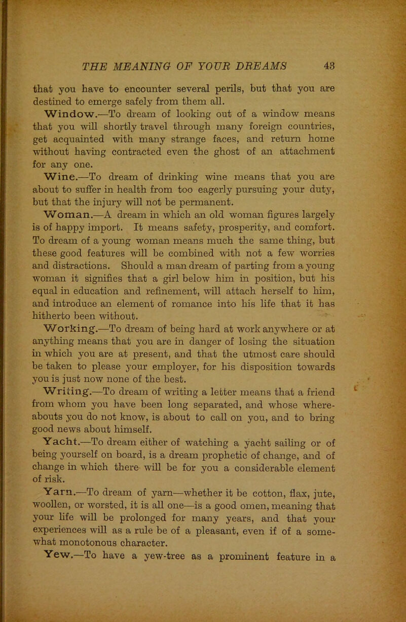 that you have to encounter several perils, but that you are destined to emerge safely from them aU. Window.—To di-eam of looking out of a window means that you will shortly travel through many foreign countries, get acquainted with many strange faces, and return home without having contracted even the ghost of an attachment for any one. Wine.—To dream of drinking wine means that you are about to suffer in health from too eagerly pursuing your duty, but that the injury will not be permanent. Woman.—A dream in which an old woman figures largely is of happy import. It means safety, prosperity, and comfort. To dream of a young woman means much the same thing, but these good features will be combined with not a few worries and distractions. Should a man dream of parting from a young woman it signifies that a girl below him in position, but his equal in education and refinement, will attach herself to him, and introduce an element of romance into his life that it has hitherto been without. Working.—To dream of being hard at work anywhere or at anything means that you are in danger of losing the situation in which you are at present, and that the utmost care should be taken to please j^our employer, for his disposition towards you is just now none of the best. Writing.—To dream of wilting a letter means that a friend from whom you have been long separated, and whose where- abouts you do not know, is about to call on you, and to bring good news about himself. Yacht.—To dream either of watching a yacht sailing or of being yourself on board, is a dream prophetic of change, and of change in which there will be for you a considerable element of risk. Yarn.—To dream of yarn—whether it be cotton, flax, jute, woollen, or worsted, it is all one—is a good omen, meaning that your hfe will be prolonged for many years, and that your experiences wiU as a rule be of a pleasant, even if of a some- what monotonous character. Yew.—To have a yew-tree as a prominent feature in a