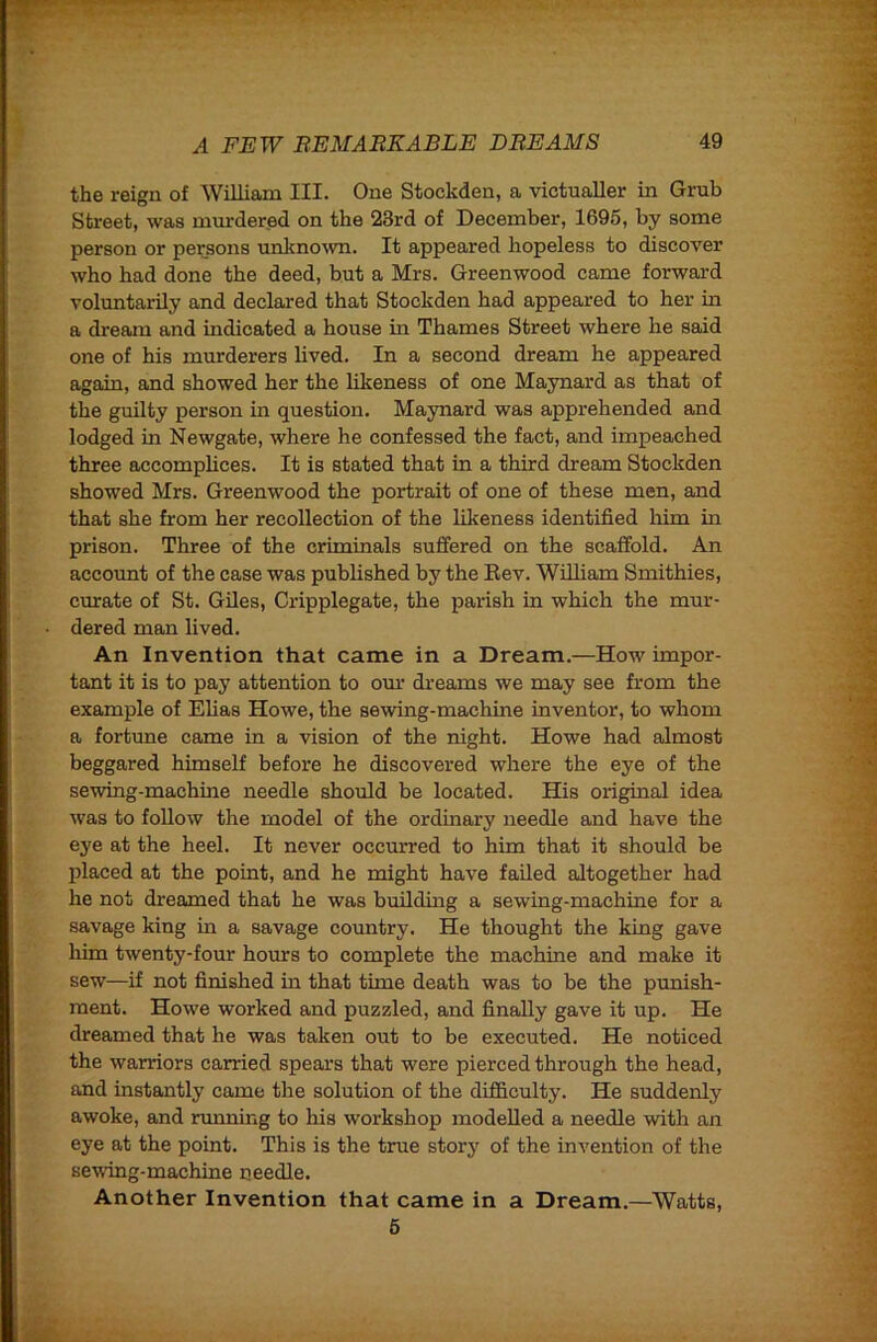 the reign of William III. One Stockden, a victualler in Grub Street, was mmdered on the 23rd of December, 1695, by some person or persons unltno^vn. It appeared hopeless to discover who had done the deed, but a Mrs. Greenwood came forward voluntarily and declared that Stockden had appeared to her in a dream and indicated a house in Thames Street where he said one of his murderers lived. In a second dream he appeared again, and showed her the lilteness of one Maynard as that of the guilty person in question. Maynard was apprehended and lodged in Newgate, where he confessed the fact, and impeached three accomplices. It is stated that in a third dream Stockden showed Mrs. Greenwood the portrait of one of these men, and that she from her recollection of the likeness identified him in prison. Three of the criminals suffered on the scaffold. An account of the case was published by the Eev. William Smithies, curate of St. Giles, Cripplegate, the parish in which the mur- dered man lived. An Invention that came in a Dream.—How impor- tant it is to pay attention to om’ dreams we may see from the example of Elias Howe, the sewing-machine inventor, to whom a fortune came in a vision of the night. Howe had almost beggared himself before he discovered where the eye of the sewing-machine needle should be located. His original idea was to follow the model of the ordinary needle and have the eye at the heel. It never occurred to him that it should be j)laced at the point, and he might have failed altogether had he not dreamed that he was buildhig a sewing-machine for a savage king in a savage country. He thought the king gave him twenty-four hours to complete the machine and make it sew—if not finished in that time death was to be the prmish- ment. Howe worked and puzzled, and finally gave it up. He dreamed that he was taken out to be executed. He noticed the warriors carried spears that were pierced through the head, and instantly came the solution of the difficulty. He suddenly awoke, and nmning to his workshop modelled a needle with an eye at the point. This is the true story of the invention of the sewing-machine needle. Another Invention that came in a Dream.—Watts, 6