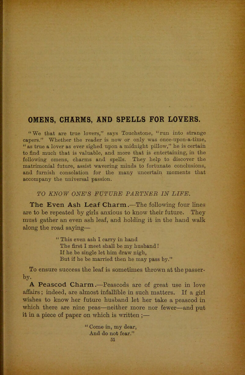 OMENS, CHARMS, AND SPELLS FOR LOYERS. “ We that are true lovers,” says Touchstone, “ run into strange capers.” Whether the reader is now or only was once-upon-a-time, “ as true a lover as ever sighed upon a midnight pillow,” he is certain to find much that is valuable, and more that is entertaining, in the following omens, charms and spells. They help to discover the matrimonial future, assist wavering minds to forttmate conclusions, and furnish consolation for the many uncertain moments that accompany the universal passion. TO KNOW ONE’S FUTURE PARTNER IN LIFE. The Even Ash Leaf Charm.—The following four lines ai'e to be repeated by girls anxious to know tbeh future. They must gather an even ash leaf, and holding it in the hand walk along the road saying— “ This even ash I carry in hand The first I meet shall be my husband! If he be single let him draw nigh, But if he he married then he may pass by.” To ensure success the leaf is sometimes thrown at the passer- by- A Peascod Charm.—Peascods are of great use in love affairs; indeed, are almost infallible in such matters. If a girl wishes to know her futm'e husband let her take a peascod in which there are nine peas—neither more nor fewer—and put it in a piece of paper on which is written ;—  Come in, my dear. And do not fear.”