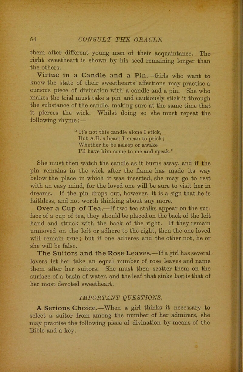 them after different young men of their acquaintance. The right sweetheart is shown by his seed remaining longer t.Vmn the others. Virtue in a Candle and a Pin.—Girls who want to know the state of their sweethearts’ affections may practise a curious piece of divination with a candle and a pin. She who makes the trial must take a pin and cautiously stick it through the substance of the candle, making sure at the same time that it pierces the wick. Whilst doing so she must repeat the following rhyme:— “ It’s not this candle alone I stick, But A.B.’s heart I mean to prick; Whether he be asleep or awake I’ll have him oome to me and speak.” She must then watch the candle as it bums away, and if the pin remams in the wick after the flame has made its way below the place in which it was inserted, she may go to rest with an easy mind, for the loved one will be sure to visit her in di’eams. If the ijin drops out, however, it is a sign that he is faithless, and not worth thinking about any more. Over a Cup of Tea.—If two tea stalks appear on the sur- face of a cup of tea, they should be placed on the back of the left hand and struck \vith the back of the right. If they remain unmoved on the left or adhere to the right, then the one loved win remain true; but if one adheres and the other not, he or she ^viLl be false. The Suitors and the Rose Leaves.—If a girl has several lovers let her take an equal number of rose leaves and name them after her suitors. She must then scatter them on the surface of a basin of water, and the leaf that sinks last is that of her most devoted sweetheart. IMPORTANT QUESTIONS. A Serious Choice.—When a girl thinks it necessary to select a suitor from among the munber of her admirers, she may practise the following piece of divination by means of the Bible and a key.