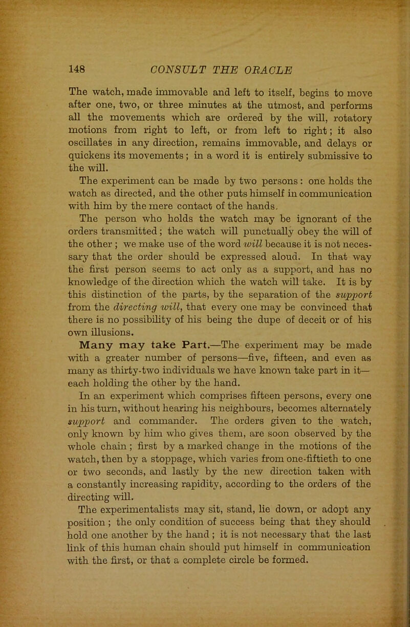 The watch, made immovable and left to itself, begins to move after one, two, or three minutes at the utmost, and performs all the movements which are ordered by the wUl, rotatory motions from right to left, or from left to right; it also oscillates in any direction, remains immovable, and delays or quickens its movements; in a word it is entirely submissive to the will. The experiment can be made by two persons: one holds the watch as directed, and the other puts himself in communication with him by the mere contact of the hands. The person who holds the watch may be ignorant of the orders transmitted; the watch will punctually obey the will of the other; we make use of the word luill because it is not neces- sax-y that the order should be expressed aloud. In that way the first person seems to act only as a support, and has no knowledge of the direction which the watch will take. It is by this distinction of the parts, by the separation of the support from the directing will, that every one may be convinced that there is no possibility of his being the dupe of deceit or of his own illusions. Many may take Part.—The experiment may be made xvith a greater number of persons—five, fifteen, and even as many as thirty-two individuals we have knoxvn take part in it— each holding the other by the hand. In an experiment wliich comprises fifteen persons, every one in his turn, without hearing his neighboms, becomes alternately support and commander. The orders given to the watch, only known by him who gives them, are soon observed by the whole chain; first by a marked change in the motions of the watch, then by a stoppage, which varies from one-fiftieth to one or two seconds, and lastly by the new direction taken with a constantly increasing rapidity, according to the orders of the directing will. The experimentalists may sit, stand, lie down, or adopt any position ; the only condition of success being that they should hold one another by the hand ; it is not necessary that the last link of this human chain should put himself in communication with the first, or that a complete circle be formed.