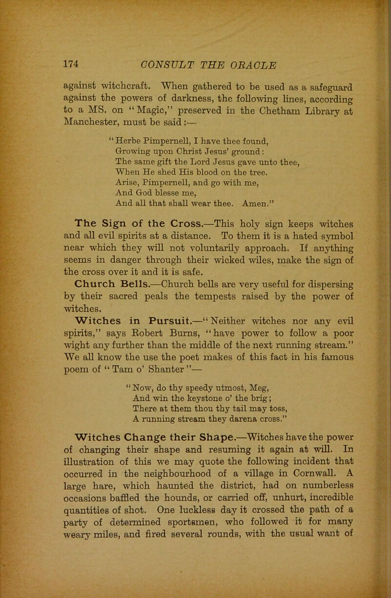 against witchcraft. Wlien gathered to be used as a safeguard against the powers of darkness, the following lines, according to a MS. on “ Magic,” preserved in the Chetham Library at Manchester, must be said:— “ Herbe PimperneU, I have thee found. Growing upon Christ Jesus’ ground: The same gift the Lord Jesus gave unto thee, When He shed His blood on the tree. Arise, PimperneU, and go with me. And God blesse me. And aU that shaU wear thee. Amen.” The Sign of the Cross.—This holy sign keeps witches and aU evil spirits at a distance. To them it is a hated symbol near which they will not voluntarily approach. If anything seems in danger through their wicked wiles, make the sign of the cross over it and it is safe. Church Bells.—Church bells are very useful for dispersing by their sacred peals the tempests raised by the power of witches. Witches in Pursuit.—” Neither witches nor any evil spirits,” says Robert Burns, “have power to foUow a poor wight any further than the middle of the next running stream.” We all know the use the poet makes of this fact in his famous poem of “ Tam o’ Shanter ”— “ Now, do thy speedy utmost, Meg, And win the keystone o’ the brig; There at them thou thy tail may toss, A running stream they darena cross.” Witches Change their Shape.—Witches have the power of changing their shape and resuming it again at will. In illustration of this we may quote the following incident that occurred in the neighbourhood of a village in Cornwall. A large hare, which haunted the district, had on numberless occasions baffled the hounds, or carried off, unhurt, incredible quantities of shot. One luckless day it crossed the path of a party of determined sportsmen, who followed it for many weary miles, and fired several rounds, with the usual want of