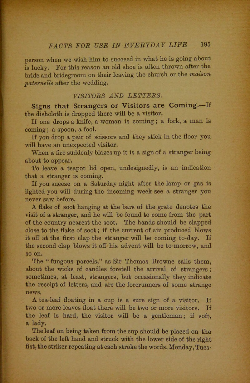 person when we wish him to succeed in what he is going about is lucky. For this reason an old shoe is often thrown after the bride and bridegroom on their leaving the church or the maison paternelle after the wedding. VISITORS AND LETTERS. Signs that Strangers or Visitors are Coming.—If the dishcloth is dropped there will be a visitor. If one drops a knife, a woman is coming ; a fork, a man is coming; a spoon, a fool. If you drop a pair of scissors and they stick in the floor you will have an imexpected visitor. When a fire suddenly blazes up it is a sign of a stranger being about to appeal'. To leave a teapot lid open, undesignedly, is an indication that a stranger is coming. If you sneeze on a Saturday night after the lamp or gas is lighted you will during the incoming week see a stranger you never saw before. A flake of soot hanging at the bars of the grate denotes the visit of a stranger, and he will be found to come from the part of the country nearest the soot. The hands should be clapped close to the flake of soot; if the current of air produced blows it off at the first clap the stranger will be coming to-day. If the second clap blows it off his advent will be to-morrow, and so on. The “ fungous parcels,” as Sir Thomas Browne calls them, about the wicks of candles foretell the arrival of strangers; sometimes, at least, strangers, but occasionally they indicate the receipt of letters, and are the forerunners of some strange news. A tea-leaf floating in a cup is a sure sign of a visitor. If two or more leaves float there will be two or more visitors. If the leaf is hard, the visitor will be a gentleman; if soft, a lady. The leaf on being taken from the cup should be placed on the back of the left hand and struck with the lower side of the right fist, the striker repeating at each stroke the words, Monday, Tues-