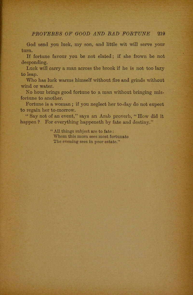 God send you luck, my son, and little wit will serve your tui’n. If fortune favour you be not elated; if she frown be not desponding. Luck will carry a man across the brook if he is not too lazy to leap. Who has luck warms himself without fire and grinds without whid or water. No hour brings good fortune to a man without bringing mis- fortune to another. Fortune is a woman ; if you neglect her to-day do not expect to regain her to-morrow. “ Say not of an event,” says an Arab proverb, “How did it happen ? For everything happeneth by fate and destiny.” “ AH things subject are to fate : Whom this mom sees most fortunate The evening sees in poor estate.”