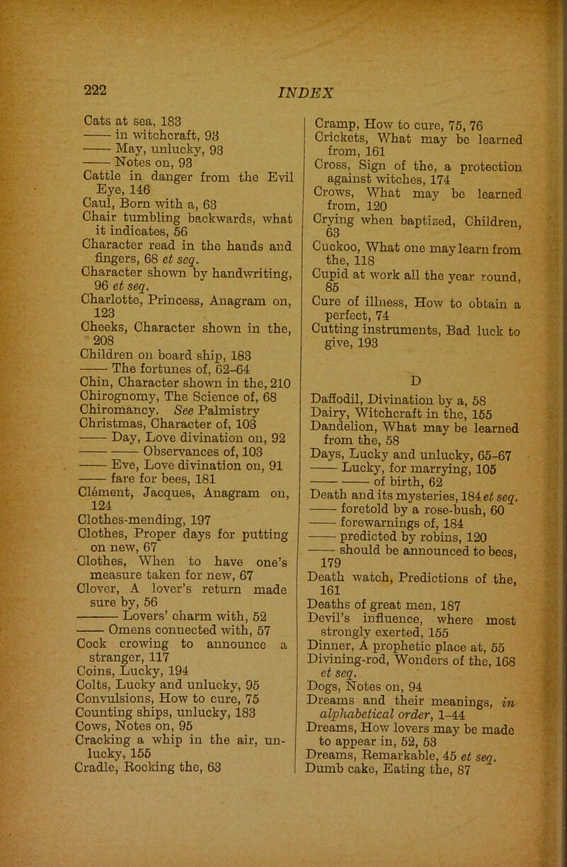 Cats at sea, 183 in witchcraft, 93 May, unlucky, 93 Notes on, 93 Cattle in danger from the Evil Eye, 116 Caul, Born with a, 63 Chair tumbling backwards, what it indicates, 56 Character read in the hands and fingers, 68 et scq. Character shown by handwriting, 96 et seq. Charlotte, Princess, Anagram on, 123 Cheeks, Character shown in the, 208 Children on board ship, 183 —— The fortimes of, 62-64 Chin, Character shown in the, 210 Chirognomy, The Science of, 68 Chiromancy. See Palmistry Christmas, Character of, 103 Day, Love divination on, 92 Observances of, 103 Eve, Love divination on, 91 fare for bees, 181 Cldment, Jacques, Anagram on, 124 Clothes-mending, 197 Clothes, Proper days for putting on new, 67 Clothes, When to have one’s measure taken for new, 67 Clover, A lover’s return made sure by, 56 Lovers’ charm with, 52 Omens connected with, 57 Cock crowing to announce a stranger, 117 Coins, Lucky, 194 Colts, Lucky and unlucky, 95 Convulsions, How to cure, 75 Counting ships, unlucky, 183 Cows, Notes on, 95 Cracking a whip in the air, mi- lucky, 155 Cradle, Rocking the, 63 Cramp, How to cure, 75, 76 Crickets, What may be learned from, 161 Cross, Sign of the, a protection against witches, 174 Crows, What may be learned from, 120 Crying when baptized. Children, 63 Cuckoo, What one may learn from the, 118 Cupid at work all the year *'ound. 85 Cure of illness, How to obtain a perfect, 74 Cutting instruments. Bad luck to give, 193 D Daffodil, Divination by a, 58 Dairy, Witchcraft in the, 155 Dandelion, What may be learned from the, 58 Days, Lucky and unlucky, 65-67 Lucky, for marrying, 105 of birth, 62 Death and its mysteries, 184 ei seq. foretold by a rose-bush, 60 forewarnings of, 184 predicted by robins, 120 should be announced to bees, 179 Death watch. Predictions of the. 161 Deaths of great men, 187 Devil’s influence, where most strongly exerted, 155 Dinner, A prophetic place at, 55 Divining-rod, Wonders of the, 168 et seq. Dogs, Notes on, 94 Dreams and their meanings, in alphabetical order, 1-44 Dreams, How lovers may be made to appear in, 52, 53 Dreams, Remarkable, 45 et seq. Dumb cake. Eating the, 87