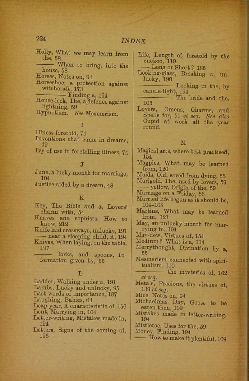 Holly, What we may learn from the, 58 — When to bring, into the house, 68 Horses, Notes on, 94 Horseshoe, a protection against witchcraft, 173 — Finding a, 194 House-leek, The, a defence against lightning, 59 Hypnotism. See Mesmerism. I Illness foretold, 74 Inventions that came in dreams, 49 Ivy of use in foretelling iUness, 74 J June, a lucky month for marriage, 104 ® Justice aided by a dream, 48 K Key, The Bible and a. Lovers’ charm with, 54 Knaves and sophists, How to know, 212 Knife laid crossways, unlucky, 191 —y near a sleeping child. A, 194 Knives, When laying, on the table, 197 forks, and spoons. In- formation given by, 55 L Ladder, Walking under a, 191 Lambs, Lucky and unlucky, 95 Last words of importance, 187 Laughing, Babies, 63 Leap year, A characteristic of, 156 Lent, Marrying in, 104 Letter-writing, Mistakes made in, 194 Letters, Signs of the coming of, 196 Life, Length of, foretold by the cuckoo, 119 Long or Short ? 185 Looking-glass, Breaking a, un- lucky, 190 ■ — Looking in the, by candle-light, 194 The bride and the, 105 Lovers, Omens, Charms, and Spells for, 61 et seq. See also Cupid at work all the year round. M Magical arts, where best practised, 154 Magpies, What may be learned from, 120 Maids, Old, saved from dying, 65 Marigold, The, used by lovers, 59 yellow. Origin of the, 59 Marriage on a Friday, 66 Married life begun as it should be, 10iU108 Martins, What may be learned from, 121 May, an unlucky month for mar- rying in, 104 May-dew, Virtues of, 154 Medium ? What is a, 114 Merrythought, Divination by a, 55 Mesmerism connected with spiri- tualism, 110 — the mysteries of, 162 et seq. Metals, Precious, the virtues of, 139 et seq. Mice, Notes on, 94 Michaelmas Day, Goose to be eaten then, 109 Mistakes made in letter-writing 194 Mistletoe, Uses for the, 59 Money, Finding, 194 How to make it plentiful, 109