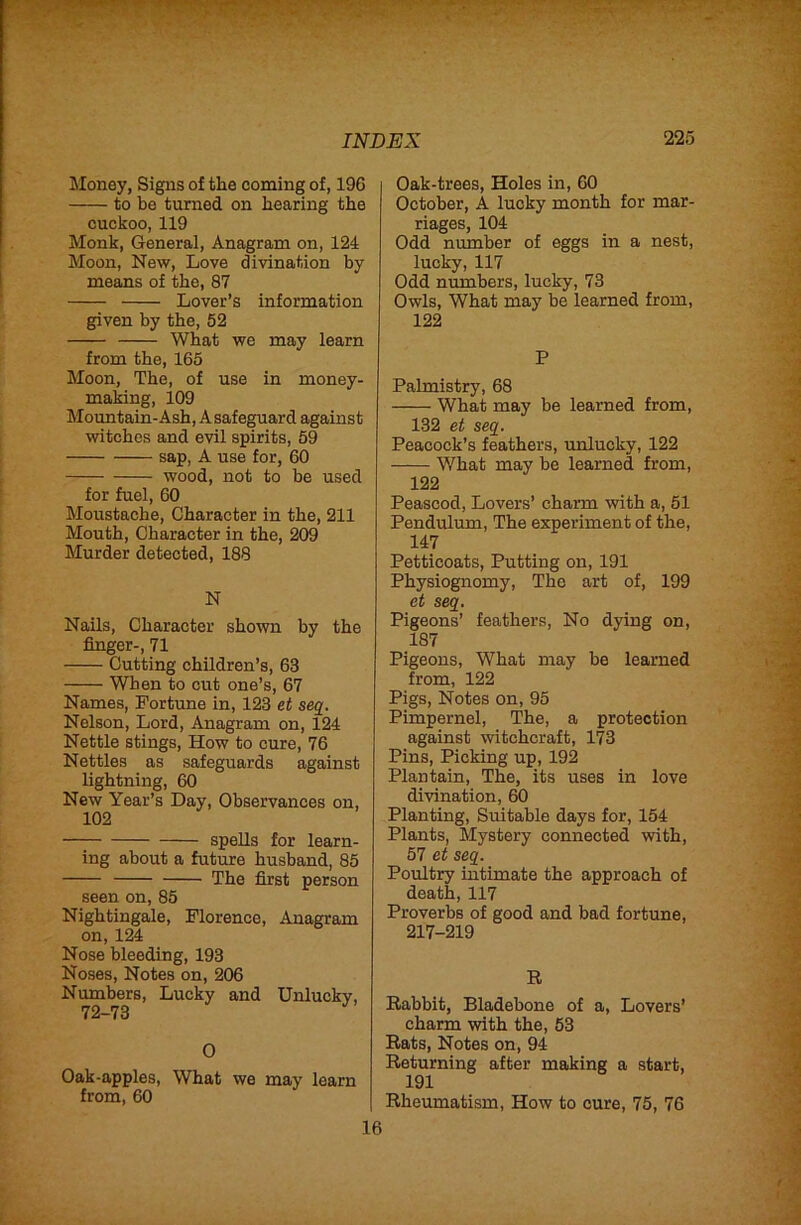 Money, Signs of the coming of, 196 to be turned on hearing the cuckoo, 119 Monk, General, Anagram on, 124 Moon, New, Love divination by means of the, 87 Lover’s information given by the, 52 What we may learn from the, 165 Moon, The, of use in money- making, 109 Mountain-Ash, A safeguard against witches and evil spirits, 59 sap, A use for, 60 wood, not to be used for fuel, 60 Moustache, Character in the, 211 Mouth, Character in the, 209 Murder detected, 188 N Nails, Character shown by the finger-, 71 Cutting children’s, 63 When to cut one’s, 67 Names, Fortune in, 123 et seg. Nelson, Lord, Anagram on, 124 Nettle stings. How to cure, 76 Nettles as safeguards against lightning, 60 New Year’s Day, Observances on, 102 spells for learn- ing about a future husband, 85 The first person seen on, 85 Nightingale, Florence, Anagram on, 124 Nose bleeding, 193 Noses, Notes on, 206 Numbers, Lucky and Unlucky, 72-73 O Oak-apples, What we may learn from, 60 Oak-trees, Holes in, 60 October, A lucky month for mar- riages, 104 Odd number of eggs in a nest, lucky, 117 Odd numbers, lucky, 73 Owls, What may be learned from, 122 P Palmistry, 68 What may be learned from, 132 et seg. Peacock’s feathers, unlucky, 122 What may be learned from, 122 Peascod, Lovers’ charm with a, 51 Pendulum, The experiment of the, 147 Petticoats, Putting on, 191 Physiognomy, The art of, 199 et seg. Pigeons’ feathers. No dying on, 187 Pigeons, What may be learned from, 122 Pigs, Notes on, 95 Pimpernel, The, a protection against witchcraft, 173 Pins, Picking up, 192 Plantain, The, its uses in love divination, 60 Planting, Suitable days for, 154 Plants, Mystery connected with, 57 et seg. Poxiltry intimate the approach of death, 117 Proverbs of good and bad fortune, 217-219 R Rabbit, Bladebone of a, Lovers’ charm with the, 53 Rats, Notes on, 94 Returning after making a start, 191 Rheumatism, How to cure, 75, 76