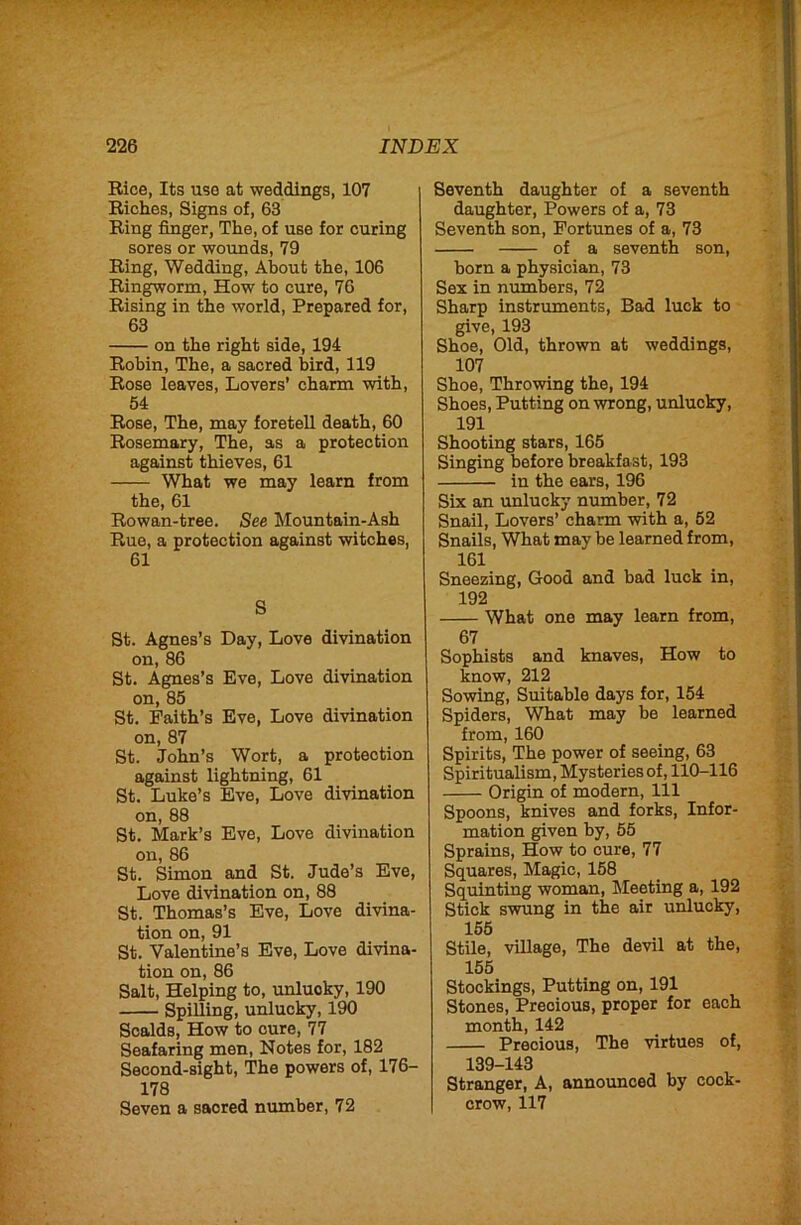 Rice, Its use at weddings, 107 Riches, Signs of, 63 Ring finger. The, of use for curing sores or wounds, 79 Ring, Wedding, About the, 106 Ringworm, How to cure, 76 Rising in the world. Prepared for, 63 on the right side, 194 Robin, The, a sacred bird, 119 Rose leaves. Lovers' charm with, 54 Rose, The, may foretell death, 60 Rosemary, The, as a protection against thieves, 61 What we may learn from the, 61 Rowan-tree. See Mountain-Ash Rue, a protection against witches, 61 S St. Agnes’s Day, Love divination on, 86 St. Agnes’s Eve, Love divination on, 85 St. Faith’s Eve, Love divination on, 87 St. John’s Wort, a protection against lightning, 61 St. Luke’s Eve, Love divination on, 88 St. Mark’s Eve, Love divination on, 86 St. Simon and St. Jude’s Eve, Love divination on, 88 St. Thomas’s Eve, Love divina- tion on, 91 St. Valentine’s Eve, Love divina- tion on, 86 Salt, Helping to, unlucky, 190 Spilling, unlucky, 190 Scalds, How to cure, 77 Seafaring men. Notes for, 182 Second-sight, The powers of, 176- 178 Seven a sacred number, 72 Seventh daughter of a seventh daughter. Powers of a, 73 Seventh son. Fortunes of a, 73 of a seventh son, born a physician, 73 Sex in numbers, 72 Sharp instruments. Bad luck to give, 193 Shoe, Old, thrown at weddings, 107 Shoe, Throwing the, 194 Shoes, Putting on wrong, unlucky, 191 Shooting stars, 165 Singing before breakfast, 193 in the ears, 196 Six an unlucky number, 72 Snail, Lovers’ charm with a, 52 Snails, What may be learned from, 161 Sneezing, Good and bad luck in, 192 What one may learn from, 67 Sophists and knaves. How to know, 212 Sowing, Suitable days for, 154 Spiders, What may be learned from, 160 Spirits, The power of seeing, 63 Spiritualism, Mysteries of, 110-116 Origin of modern, 111 Spoons, knives and forks. Infor- mation given by, 55 Sprains, How to cure, 77 Squares, Magic, 158 Squinting woman. Meeting a, 192 Stick swung in the air unlucky, 155 Stile, village. The devil at the, 155 Stockings, Putting on, 191 Stones, Precious, proper for each month, 142 Precious, The virtues of, 139-143 Stranger, A, announced by cock- crow, 117