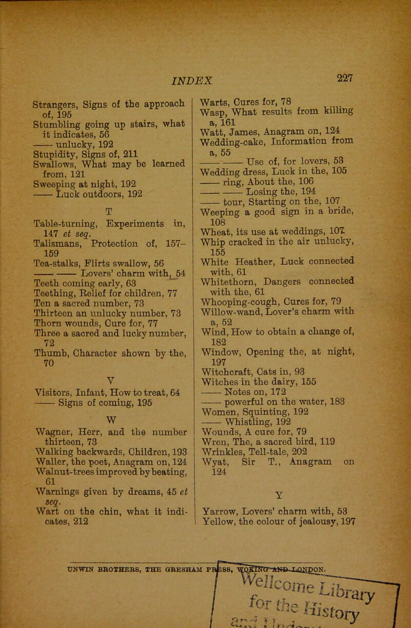Strangers, Signs of the approach of, 195 Stumbling going up stairs, what it indicates, 56 unlucky, 192 Stupidity, Signs of, 211 Swallows, What may be learned from, 121 Sweeping at night, 192 Luck outdoors, 192 T Table-turning, Experiments in, 147 et seq. Talismans, Protection of, 157- 159 Tea-stalks, Flirts swallow, 56 Lovers’ charm withj_54 Teeth coming early, 63 Teething, Relief for children, 77 Ten a sacred number, 73 Thirteen an unlucky number, 73 Thorn wounds. Cure for, 77 Three a sacred and lucky number, 72 Thumb, Character shown by the, 70 V Visitors, Infant, How to treat, 64 Signs of coming, 195 W Wagner, Herr, and the number thirteen, 73 Walking backwards, Children, 193 Waller, the poet. Anagram on, 124 Walnut-trees improved by beating, 61 Warnings given by dreams, 45 et seq. Wart on the chin, what it indi- cates, 212 Warts, Cures for, 78 Wasp, What results from killing a, 161 Watt, James, Anagram on, 124 Weding-cake, Information from a, 55 Use of, for lovers, 53 Wedding dress. Luck in the, 105 ring. About the, 106 Losing the, 194 tour, Starting on the, 107 Weeping a good sign in a bride, 108 Wheat, its use at weddings, 101 Whip cracked in the air unlucky, 155 White Heather, Luck connected with, 61 Whitethorn, Dangers connected with the, 61 Whooping-cough, Cures for, 79 Willow-wand. Lover’s charm with a, 52 Wind, How to obtain a change of, 182 Window, Opening the, at night, 197 Witchcraft, Cats in, 93 Witches in the dairy, 155 Notes on, 172 powerful on the water, 183 Women, Squinting, 192 Whistling, 192 Wounds, A cure for, 79 Wren, The, a sacred bird, 119 Wrinkles, Tell-tale, 202 Wyat, Sir T., Anagram on 124 Y Yarrow, Lovers’ charm with, 63 Yellow, the colour of jealousy, 197