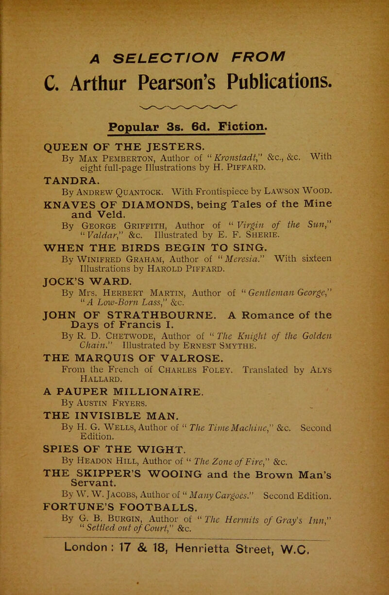 A SELECTION FROM C. Arthur Pearson’s Publications. Popular 3s. 6d. Fiction. QUEEN OF THE JESTERS. By Max Pemberton, Author of “ Kronstadt, &c., &c. With eight full-page Illustrations by H. Pifeard. TANDRA. By Andrew Quantock. With Frontispiece by Lawson Wood. KNAVES OF DIAMONDS, being Tales of the Mine and Veld. By George Griffith, Author of “ Virgin of the Sun, “ Valdar,” &c. Illustrated by E. F. Sherie. WHEN THE BIRDS BEGIN TO SING. By Winifred Graham, Author of “ Meresia. With sixteen Illustrations by Harold Piffard. JOCK’S WARD. By Mrs. HERBERT Martin, Author of “ Gentleman George, “ A Low-Born Lass, &c. JOHN OF STRATHBOURNE. A Romance of the Days of Francis I. By R. D. Chetwode, Author of ‘‘ The Knight of the Golden Chain. Illustrated by Ernest Smythe. THE MARQUIS OF VALROSE. From the French of Charles Foley. Translated by Alys Hallard. A PAUPER MILLIONAIRE. By Austin Fryers. THE INVISIBLE MAN. By H. G. Wells, Author of “ The TimeMaehinc, Sic. Second Edition. SPIES OF THE WIGHT. By Headon Hill, Author of “ The Zone of Fire, &c. THE SKIPPER’S WOOING and the Brown Man’s Servant. By W. W. Jacobs, Author of “ Many Cargoes. Second Edition. FORTUNE’S FOOTBALLS. By G. B. Burgin, Author of “ The Hermits of Gray's Inn, Settled out of Court, Sic.