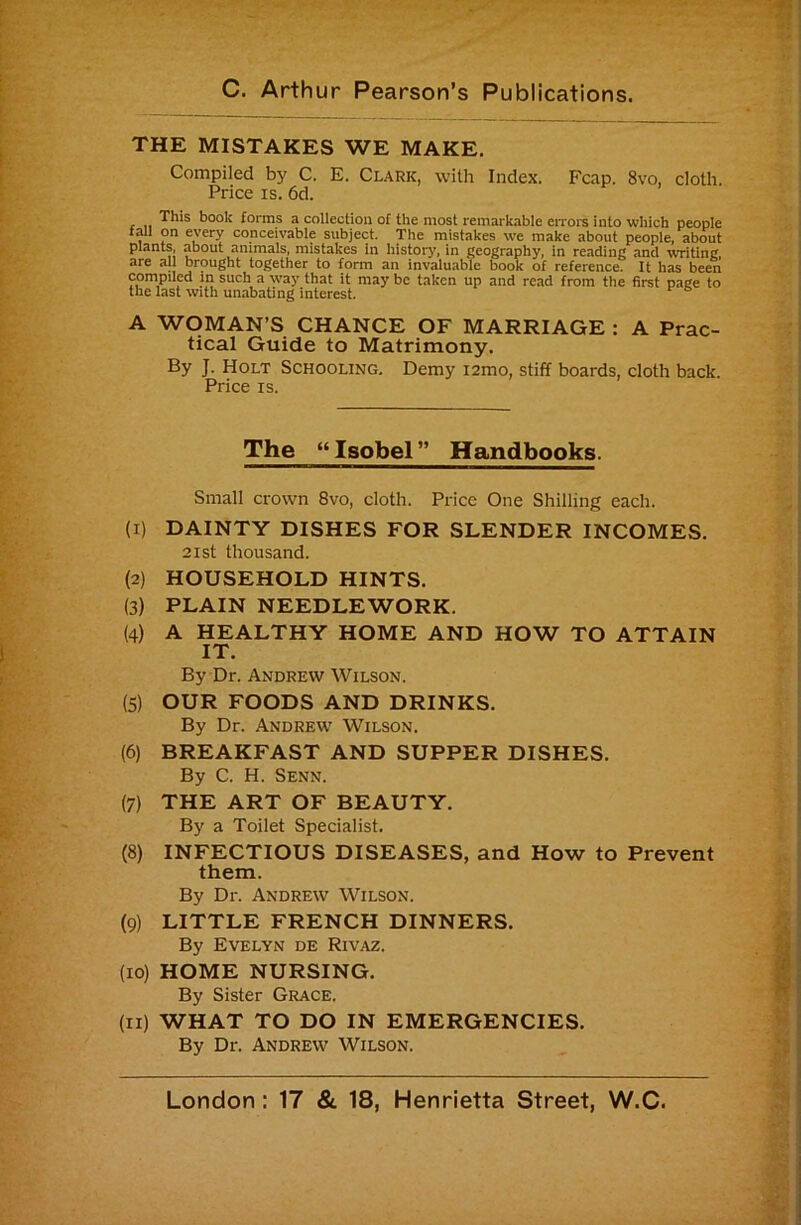 THE MISTAKES WE MAKE. Compiled by C. E. Clark, with Index. Fcap. 8vo, cloth. Price IS. 6d. This book forms a collection of the most remarkable cnoi*s into which people iml on every conceivable subject. The mistakes we make about people, about plants, about animals, mistakes In history, in geography, in reading and %vriting, are all brought together to form an invaluable book of reference. It has been compiled m such a way that it may be taken up and read from the first page to the last with unabating interest. A WOMAN’S CHANCE OF MARRIAGE : A Prac- tical Guide to Matrimony. By J. Holt Schooling. Demy i2mo, stiff boards, cloth back. Price IS. The “ Isobel ” Handbooks. Small crown 8vo, cloth. Price One Shilling each. (1) DAINTY DISHES FOR SLENDER INCOMES. 2ist thousand. (2) HOUSEHOLD HINTS. (3) PLAIN NEEDLEWORK. (4) A HEALTHY HOME AND HOW TO ATTAIN IT. By Dr. Andrew Wilson. (5) OUR FOODS AND DRINKS. By Dr. Andrew' Wilson. (6) BREAKFAST AND SUPPER DISHES. By C. H. Senn. (7) THE ART OF BEAUTY. By a Toilet Specialist. (8) INFECTIOUS DISEASES, and How to Prevent them. By Dr. Andrew Wilson. (9) LITTLE FRENCH DINNERS. By Evelyn de Rivaz. (10) HOME NURSING. By Sister Grace. (11) WHAT TO DO IN EMERGENCIES. By Dr. Andrew Wilson.