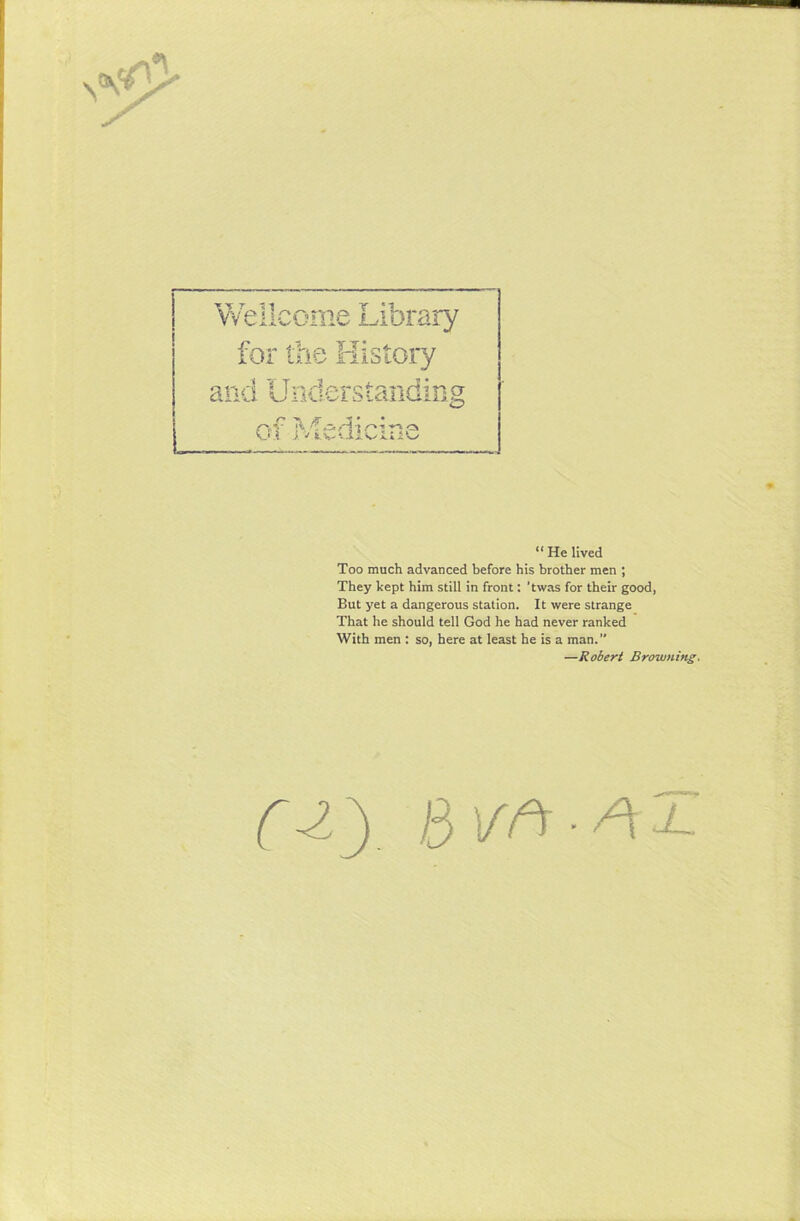 N W ”?me Library for the History V* *i o-j.'-t-t r*1 “ He lived Too much advanced before his brother men ; They kept him still in front: ’twas for their good, But yet a dangerous station. It were strange That he should tell God he had never ranked With men : so, here at least he is a man.” C-iy B\rft-AJ- —Robert Browning.