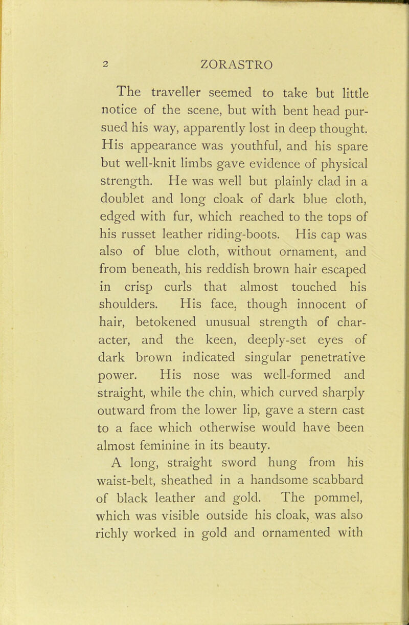 The traveller seemed to take but little notice of the scene, but with bent head pur- sued his way, apparently lost in deep thought. His appearance was youthful, and his spare but well-knit limbs gave evidence of physical strength. He was well but plainly clad in a doublet and long cloak of dark blue cloth, edged with fur, which reached to the tops of his russet leather riding-boots. His cap was also of blue cloth, without ornament, and from beneath, his reddish brown hair escaped in crisp curls that almost touched his shoulders. His face, though innocent of hair, betokened unusual strength of char- acter, and the keen, deeply-set eyes of dark brown indicated singular penetrative power. His nose was well-formed and straight, while the chin, which curved sharply outward from the lower lip, gave a stern cast to a face which otherwise would have been almost feminine in its beauty. A long, straight sword hung from his waist-belt, sheathed in a handsome scabbard of black leather and gold. The pommel, which was visible outside his cloak, was also richly worked in gold and ornamented with