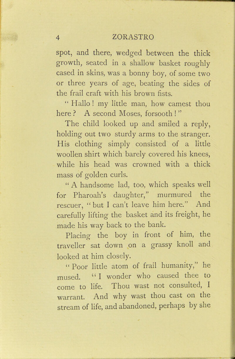 spot, and there, wedged between the thick growth, seated in a shallow basket roughly cased in skins, was a bonny boy, of some two or three years of age, beating the sides of the frail craft with his brown fists. “ Hallo ! my little man, how earnest thou here ? A second Moses, forsooth ! ” The child looked up and smiled a reply, holding out two sturdy arms to the stranger. His clothing simply consisted of a little woollen shirt which barely covered his knees, while his head was crowned with a thick mass of golden curls. “ A handsome lad, too, which speaks well for Pharoah’s daughter,” murmured the rescuer, “but I can’t leave him here.” And carefully lifting the basket and its freight, he made his way back to the bank. Placing the boy in front of him, the traveller sat down on a grassy knoll and looked at him closely. “ Poor little atom of frail humanity,” he mused. “ I wonder who caused thee to come to life. Thou wast not consulted, I warrant. And why wast thou cast on the stream of life, and abandoned, perhaps by she