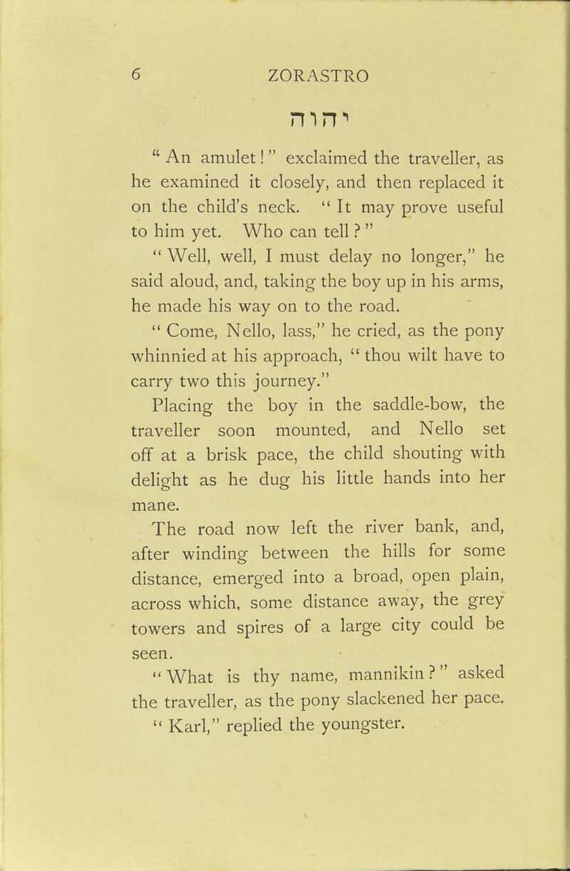 mrr “ An amulet! ” exclaimed the traveller, as he examined it closely, and then replaced it on the child’s neck. “It may prove useful to him yet. Who can tell ? ” “ Well, well, I must delay no longer,” he said aloud, and, taking the boy up in his arms, he made his way on to the road. “ Come, Nello, lass,” he cried, as the pony whinnied at his approach, “ thou wilt have to carry two this journey.” Placing the boy in the saddle-bow, the traveller soon mounted, and Nello set off at a brisk pace, the child shouting with delight as he dug his little hands into her mane. The road now left the river bank, and, after winding between the hills for some distance, emerged into a broad, open plain, across which, some distance away, the grey towers and spires of a large city could be seen. “What is thy name, mannikin?” asked the traveller, as the pony slackened her pace. “ Karl,” replied the youngster.