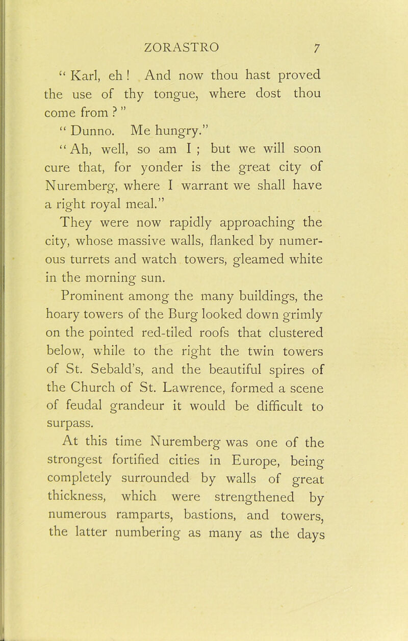 “ Karl, eh ! And now thou hast proved the use of thy tongue, where dost thou come from ? ” “ Dunno. Me hungry.” “Ah, well, so am I ; but we will soon cure that, for yonder is the great city of Nuremberg, where I warrant we shall have a right royal meal.” They were now rapidly approaching the city, whose massive walls, flanked by numer- ous turrets and watch towers, gleamed white in the morning sun. Prominent among the many buildings, the hoary towers of the Burg looked down grimly on the pointed red-tiled roofs that clustered below, while to the right the twin towers of St. Sebald’s, and the beautiful spires of the Church of St. Lawrence, formed a scene of feudal grandeur it would be difficult to surpass. At this time Nuremberg was one of the strongest fortified cities in Europe, being completely surrounded by walls of great thickness, which were strengthened by numerous ramparts, bastions, and towers, the latter numbering as many as the days