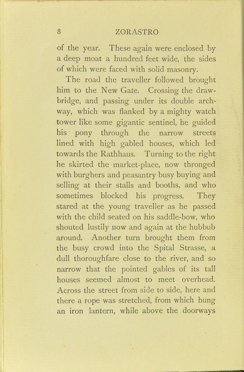 of the year. These again were enclosed by a deep moat a hundred feet wide, the sides of which were faced with solid masonry. The road the traveller followed brought him to the New Gate. Crossing the draw- bridge, and passing under its double arch- way, which was flanked by a mighty watch tower like some gigantic sentinel, he guided his pony through the narrow streets lined with high gabled houses, which led towards the Rathhaus. Turning to the right he skirted the market-place, now thronged with burghers and peasantry busy buying and selling at their stalls and booths, and who sometimes blocked his progress. They stared at the young traveller as he passed with the child seated on his saddle-bow, who shouted lustily now and again at the hubbub around. Another turn brought them from the busy crowd into the Spital Strasse, a dull thoroughfare close to the river, and so narrow that the pointed gables of its tall houses seemed almost to meet overhead. Across the street from side to side, here and there a rope was stretched, from which hung an iron lantern, while above the doorways