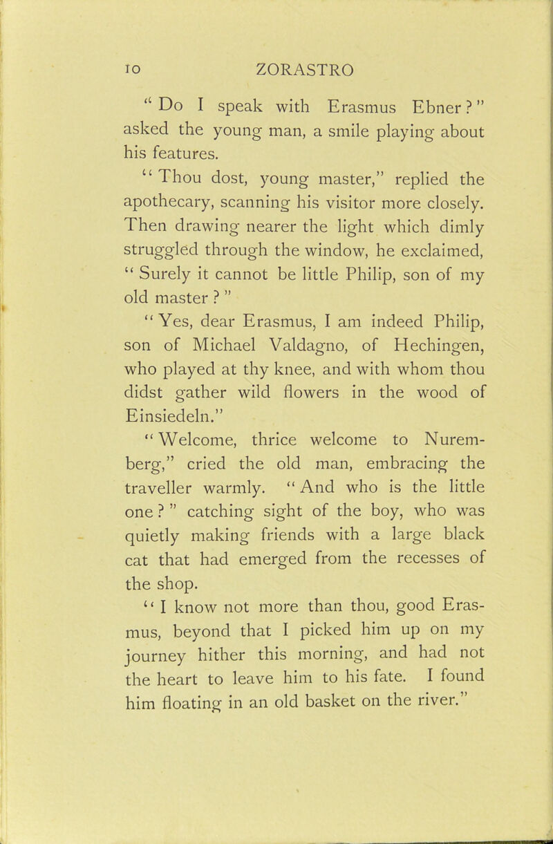 “ Do I speak with Erasmus Ebner ? ” asked the young man, a smile playing about his features. “ Thou dost, young master,” replied the apothecary, scanning his visitor more closely. Then drawing nearer the light which dimly struggled through the window, he exclaimed, “ Surely it cannot be little Philip, son of my old master ? ” “Yes, dear Erasmus, I am indeed Philip, son of Michael Valdagno, of Hechingen, who played at thy knee, and with whom thou didst gather wild flowers in the wood of Einsiedeln.” “Welcome, thrice welcome to Nurem- berg,” cried the old man, embracing the traveller warmly. “ And who is the little one ? ” catching sight of the boy, who was quietly making friends with a large black cat that had emerged from the recesses of the shop. “ I know not more than thou, good Eras- mus, beyond that I picked him up on my journey hither this morning, and had not the heart to leave him to his fate. I found him floating in an old basket on the river.