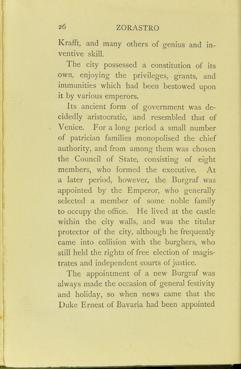 Krafft, and many others of genius and in- ventive skill. The city possessed a constitution of its own, enjoying the privileges, grants, and immunities which had been bestowed upon it by various emperors. Its ancient form of government was de- cidedly aristocratic, and resembled that of Venice. For a long period a small number of patrician families monopolised the chief authority, and from among them was chosen the Council of State, consisting of eight members, who formed the executive. At a later period, however, the Burgraf was appointed by the Emperor, who generally selected a member of some noble family to occupy the office. He lived at the castle within the city walls, and was the titular protector of the city, although he frequently came into collision with the burghers, who still held the rights of free election of magis- trates and independent courts of justice. The appointment of a new Burgraf was always made the occasion of general festivity and holiday, so when news came that the Duke Ernest of Bavaria had been appointed