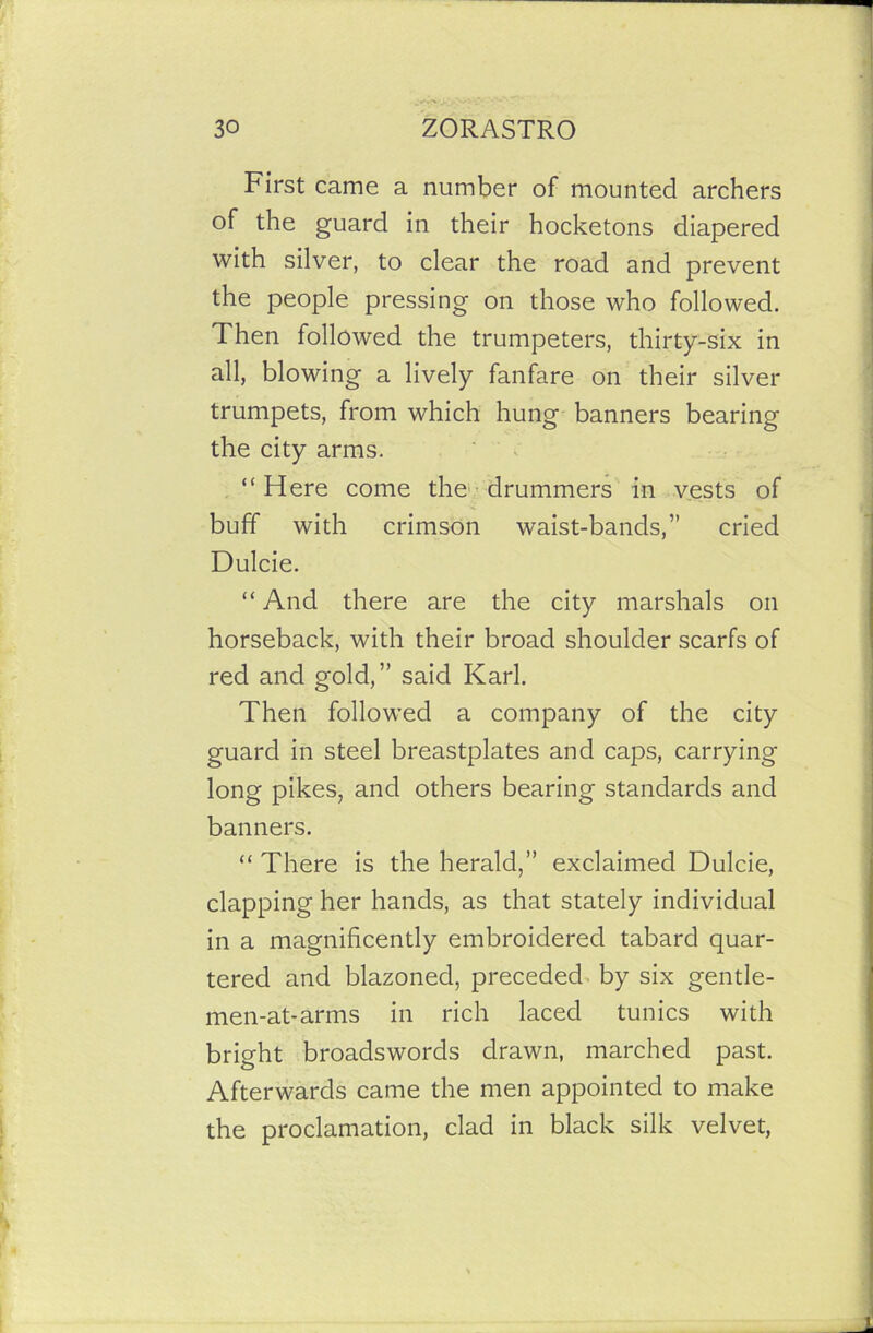 First came a number of mounted archers of the guard in their hocketons diapered with silver, to clear the road and prevent the people pressing on those who followed. Then followed the trumpeters, thirty-six in all, blowing a lively fanfare on their silver trumpets, from which hung banners bearing the city arms. “ Here come the drummers in vests of buff with crimson waist-bands,” cried Dulcie. “ And there are the city marshals on horseback, with their broad shoulder scarfs of red and gold,” said Karl. Then followed a company of the city guard in steel breastplates and caps, carrying long pikes, and others bearing standards and banners. “ There is the herald,” exclaimed Dulcie, clapping her hands, as that stately individual in a magnificently embroidered tabard quar- tered and blazoned, preceded by six gentle- men-at-arms in rich laced tunics with bright broadswords drawn, marched past. Afterwards came the men appointed to make the proclamation, clad in black silk velvet,