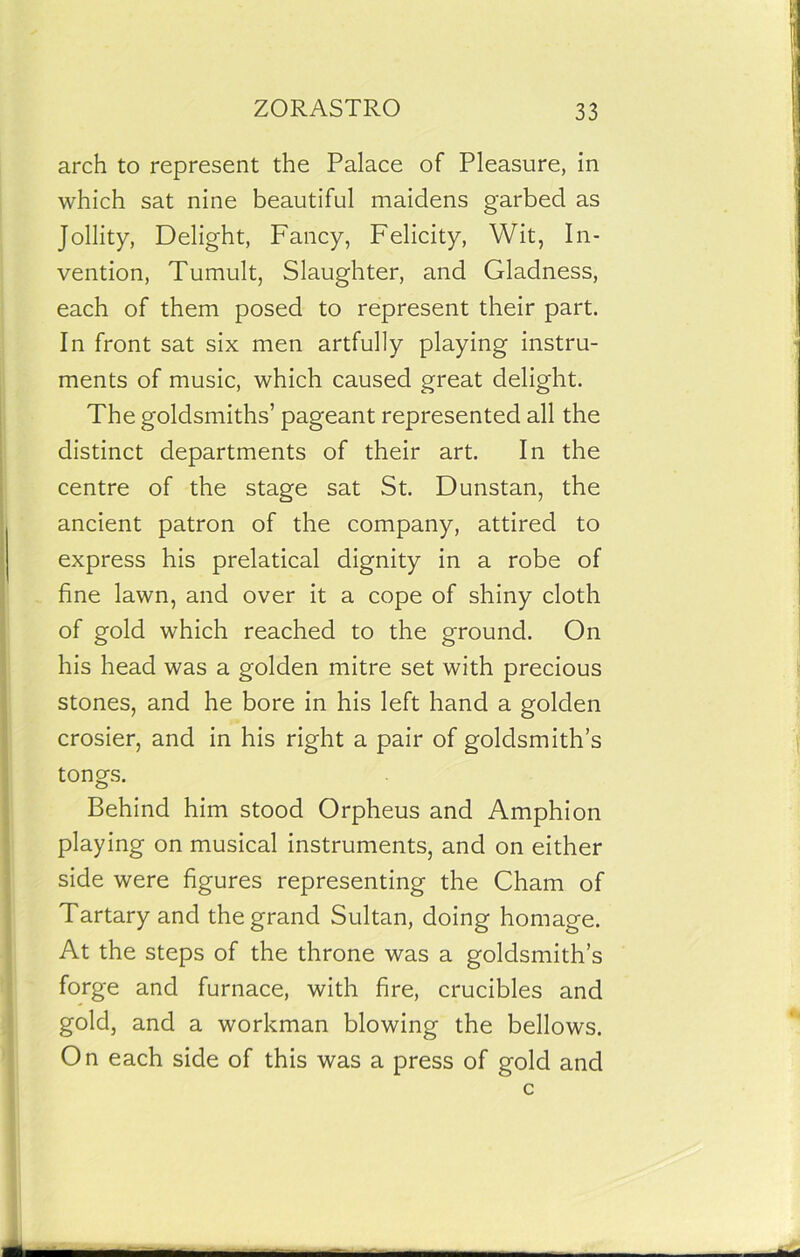 arch to represent the Palace of Pleasure, in which sat nine beautiful maidens garbed as Jollity, Delight, Fancy, Felicity, Wit, In- vention, Tumult, Slaughter, and Gladness, each of them posed to represent their part. In front sat six men artfully playing instru- ments of music, which caused great delight. The goldsmiths’ pageant represented all the distinct departments of their art. In the centre of the stage sat St. Dunstan, the ancient patron of the company, attired to express his prelatical dignity in a robe of fine lawn, and over it a cope of shiny cloth of gold which reached to the ground. On his head was a golden mitre set with precious stones, and he bore in his left hand a golden crosier, and in his right a pair of goldsmith’s tongs. Behind him stood Orpheus and Amphion playing on musical instruments, and on either side were figures representing the Cham of Tartary and the grand Sultan, doing homage. At the steps of the throne was a goldsmith’s forge and furnace, with fire, crucibles and gold, and a workman blowing the bellows. On each side of this was a press of gold and