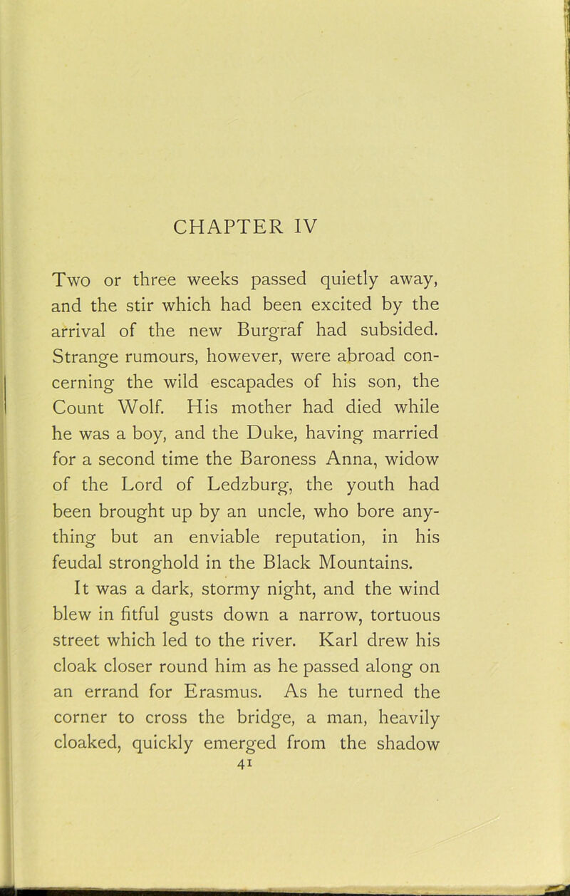 CHAPTER IV Two or three weeks passed quietly away, and the stir which had been excited by the arrival of the new Burgraf had subsided. Strange rumours, however, were abroad con- cerning the wild escapades of his son, the Count Wolf. His mother had died while he was a boy, and the Duke, having married for a second time the Baroness Anna, widow of the Lord of Ledzburg, the youth had been brought up by an uncle, who bore any- thing but an enviable reputation, in his feudal stronghold in the Black Mountains. It was a dark, stormy night, and the wind blew in fitful gusts down a narrow, tortuous street which led to the river. Karl drew his cloak closer round him as he passed along on an errand for Erasmus. As he turned the corner to cross the bridge, a man, heavily cloaked, quickly emerged from the shadow