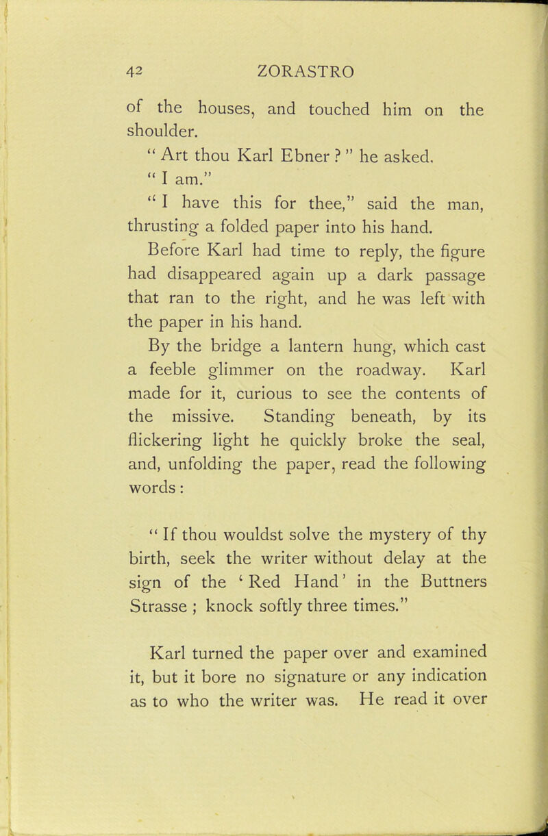 of the houses, and touched him on the shoulder. “ Art thou Karl Ebner ? ” he asked. “ I am.” “ I have this for thee,” said the man, thrusting a folded paper into his hand. Before Karl had time to reply, the figure had disappeared again up a dark passage that ran to the right, and he was left with the paper in his hand. By the bridge a lantern hung, which cast a feeble glimmer on the roadway. Karl made for it, curious to see the contents of the missive. Standing beneath, by its flickering light he quickly broke the seal, and, unfolding the paper, read the following words : “If thou wouldst solve the mystery of thy birth, seek the writer without delay at the sign of the ‘Red Hand’ in the Buttners Strasse ; knock softly three times.” Karl turned the paper over and examined it, but it bore no signature or any indication as to who the writer was. He read it over
