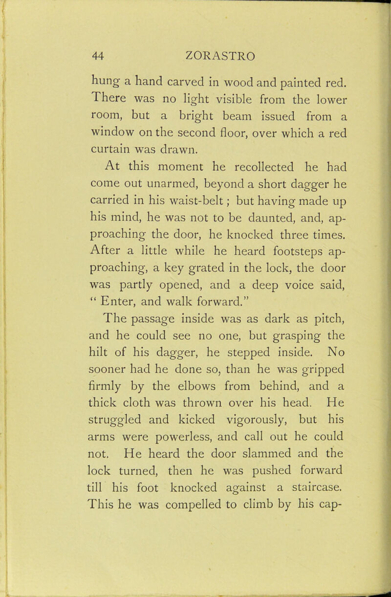 hung a hand carved in wood and painted red. There was no light visible from the lower room, but a bright beam issued from a window on the second floor, over which a red curtain was drawn. At this moment he recollected he had come out unarmed, beyond a short dagger he carried in his waist-belt; but having made up his mind, he was not to be daunted, and, ap- proaching the door, he knocked three times. After a little while he heard footsteps ap- proaching, a key grated in the lock, the door was partly opened, and a deep voice said, “ Enter, and walk forward.” The passage inside was as dark as pitch, and he could see no one, but grasping the hilt of his dagger, he stepped inside. No sooner had he done so, than he was gripped firmly by the elbows from behind, and a thick cloth was thrown over his head. He struggled and kicked vigorously, but his arms were powerless, and call out he could not, He heard the door slammed and the lock turned, then he was pushed forward till his foot knocked against a staircase. This he was compelled to climb by his cap-