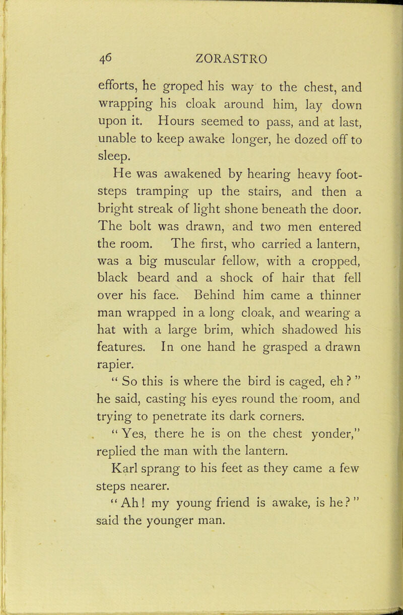 efforts, he groped his way to the chest, and wrapping his cloak around him, lay down upon it. Hours seemed to pass, and at last, unable to keep awake longer, he dozed off to sleep. He was awakened by hearing heavy foot- steps tramping up the stairs, and then a bright streak of light shone beneath the door. The bolt was drawn, and two men entered the room. The first, who carried a lantern, was a big muscular fellow, with a cropped, black beard and a shock of hair that fell over his face. Behind him came a thinner man wrapped in a long cloak, and wearing a hat with a large brim, which shadowed his features. In one hand he grasped a drawn rapier. “ So this is where the bird is caged, eh ? ” he said, casting his eyes round the room, and trying to penetrate its dark corners. “Yes, there he is on the chest yonder,” replied the man with the lantern. Karl sprang to his feet as they came a few steps nearer. “Ah! my young friend is awake, is he?” said the younger man.