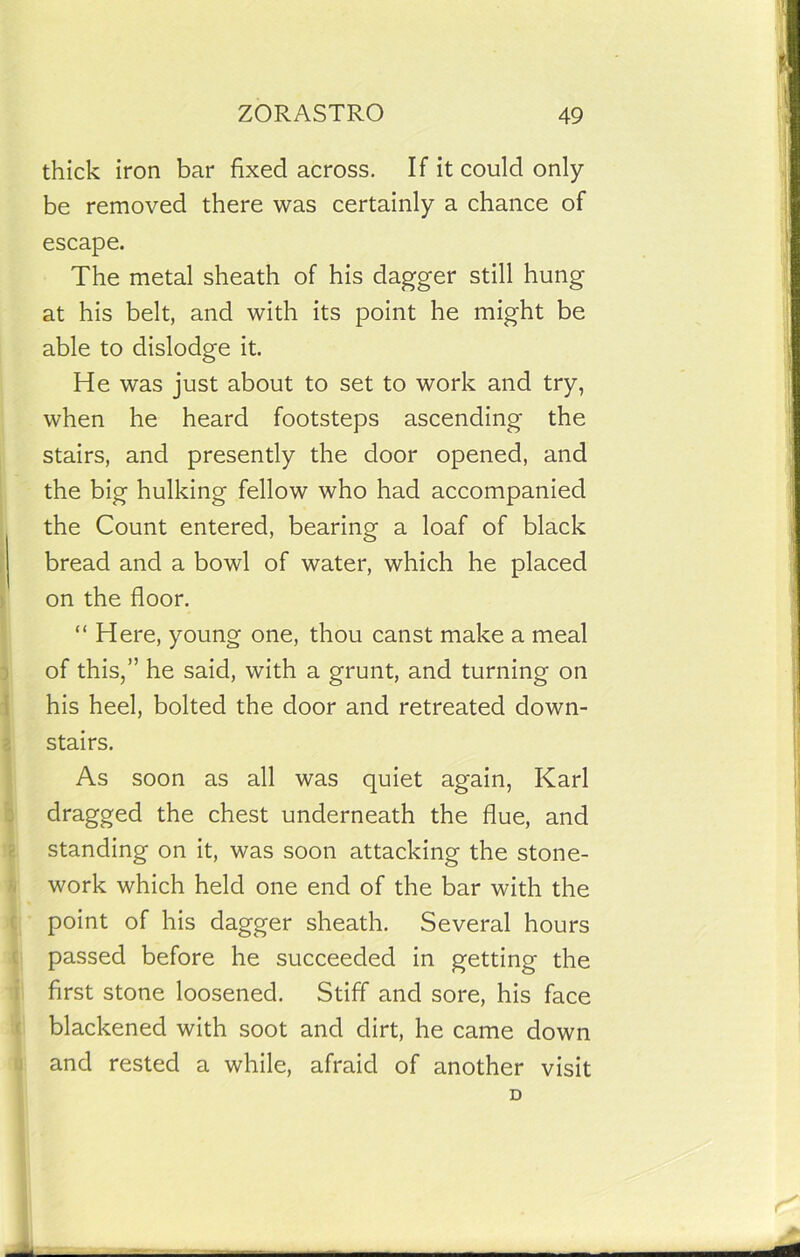 thick iron bar fixed across. If it could only be removed there was certainly a chance of escape. The metal sheath of his dagger still hung at his belt, and with its point he might be able to dislodge it. He was just about to set to work and try, when he heard footsteps ascending the stairs, and presently the door opened, and the big hulking fellow who had accompanied the Count entered, bearing a loaf of black bread and a bowl of water, which he placed on the floor. “ Here, young one, thou canst make a meal of this,” he said, with a grunt, and turning on his heel, bolted the door and retreated down- stairs. As soon as all was quiet again, Karl dragged the chest underneath the flue, and standing on it, was soon attacking the stone- work which held one end of the bar with the point of his dagger sheath. Several hours passed before he succeeded in getting the first stone loosened. Stiff and sore, his face blackened with soot and dirt, he came down and rested a while, afraid of another visit D