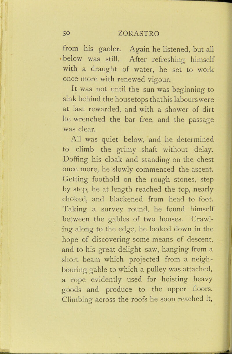 from his gaoler. Again he listened, but all • below was still. After refreshing himself with a draught of water, he set to work once more with renewed vigour. It was not until the sun was beginning to sink behind the housetops thathis labours were at last rewarded, and with a shower of dirt he wrenched the bar free, and the passage was clear. All was quiet below, and he determined to climb the grimy shaft without delay. Doffing his cloak and standing on the chest once more, he slowly commenced the ascent. Getting foothold on the rough stones, step by step, he at length reached the top, nearly choked, and blackened from head to foot. Taking a survey round, he found himself between the gables of two houses. Crawl- ing along to the edge, he looked down in the hope of discovering some means of descent, and to his great delight saw, hanging from a short beam which projected from a neigh- bouring gable to which a pulley was attached, a rope evidently used for hoisting heavy goods and produce to the upper floors. Climbing across the roofs he soon reached it,