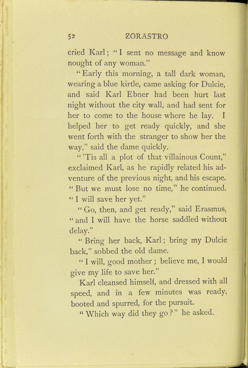 cried Karl; “ I sent no message and know nought of any woman.” “ Early this morning, a tall dark woman, wearing a blue kirtle, came asking for Dulcie, and said Karl Ebner had been hurt last night without the city wall, and had sent for her to come to the house where he lay. I helped her to get ready quickly, and she went forth with the stranger to show her the way,” said the dame quickly. “ ’Tis all a plot of that villainous Count,” exclaimed Karl, as he rapidly related his ad- venture of the previous night, and his escape. “ But we must lose no time,” he continued. “ I will save her yet.” “ Go, then, and get ready,” said Erasmus, “ and I will have the horse saddled without delay.” “ Bring her back, Karl; bring my Dulcie back,” sobbed the old dame. “ I will, good mother ; believe me, I would give my life to save her.” Karl cleansed himself, and dressed with all speed, and in a few minutes was ready, booted and spurred, for the pursuit. “ Which way did they go ? ” he asked.