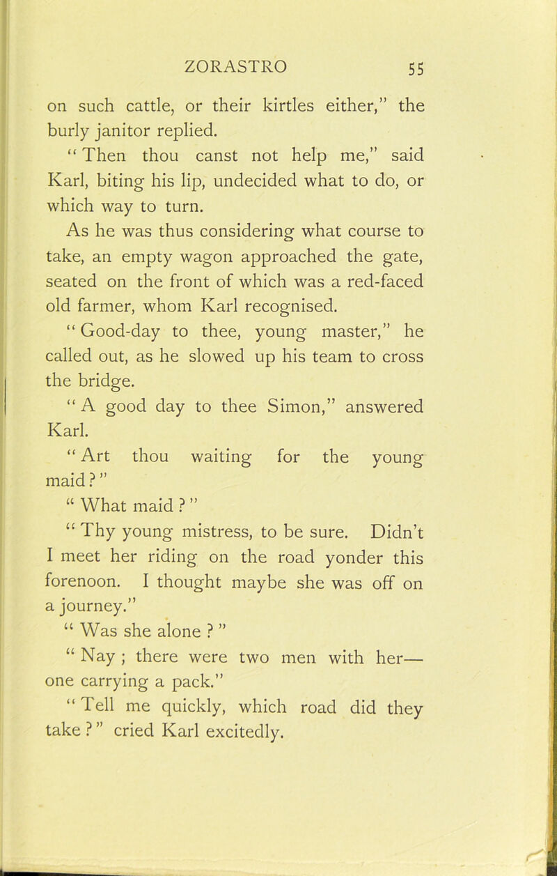 on such cattle, or their kirtles either,” the burly janitor replied. “ Then thou canst not help me,” said Karl, biting his lip, undecided what to do, or which way to turn. As he was thus considering what course to take, an empty wagon approached the gate, seated on the front of which was a red-faced old farmer, whom Karl recognised. “ Good-day to thee, young master,” he called out, as he slowed up his team to cross the bridge. “ A good day to thee Simon,” answered Karl. “ Art thou waiting for the young maid ? ” “ What maid ? ” “ Thy young mistress, to be sure. Didn’t I meet her riding on the road yonder this forenoon. I thought maybe she was off on a journey.” “ Was she alone ? ” “ Nay ; there were two men with her— one carrying a pack.” “ Tell me quickly, which road did they take ? ” cried Karl excitedly.