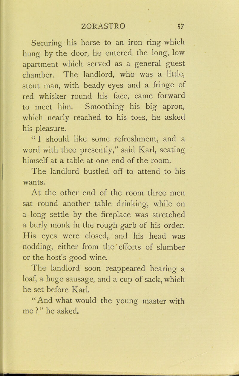 Securing his horse to an iron ring which hung by the door, he entered the long, low apartment which served as a general guest chamber. The landlord, who was a little, stout man, with beady eyes and a fringe of red whisker round his face, came forward to meet him. Smoothing his big apron, which nearly reached to his toes, he asked his pleasure. “ I should like some refreshment, and a word with thee presently,” said Karl, seating himself at a table at one end of the room. The landlord bustled off to attend to his wants. At the other end of the room three men sat round another table drinking, while on a long settle by the fireplace was stretched a burly monk in the rough garb of his order. His eyes were closed, and his head was nodding, either from the'effects of slumber or the host’s good wine. The landlord soon reappeared bearing a loaf, a huge sausage, and a cup of sack, which he set before Karl. “And what would the young master with me ? ” he asked.