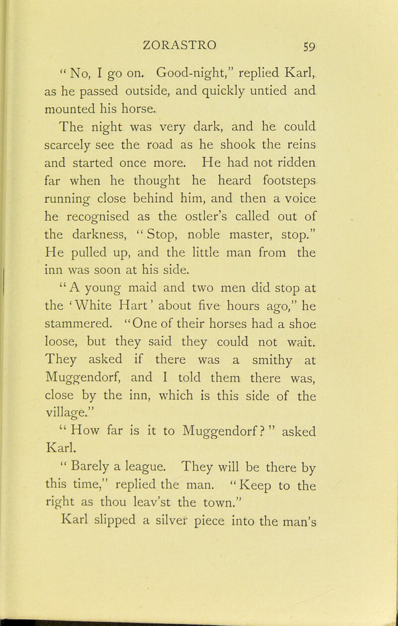 “No, I go on. Good-night,” replied Karl, as he passed outside, and quickly untied and mounted his horse. The night was very dark, and he could scarcely see the road as he shook the reins and started once more. He had not ridden far when he thought he heard footsteps running close behind him, and then a voice he recognised as the ostler’s called out of the darkness, “ Stop, noble master, stop.” He pulled up, and the little man from the inn was soon at his side. “ A young maid and two men did stop at the ‘White Hart’ about five hours ago,” he stammered. “One of their horses had a shoe loose, but they said they could not wait. They asked if there was a smithy at Muggendorf, and I told them there was, close by the inn, which is this side of the village.” “ How far is it to Muggendorf?” asked Karl. “ Barely a league. They will be there by this time,” replied the man. “ Keep to the right as thou leav’st the town.” Karl slipped a silver piece into the man’s