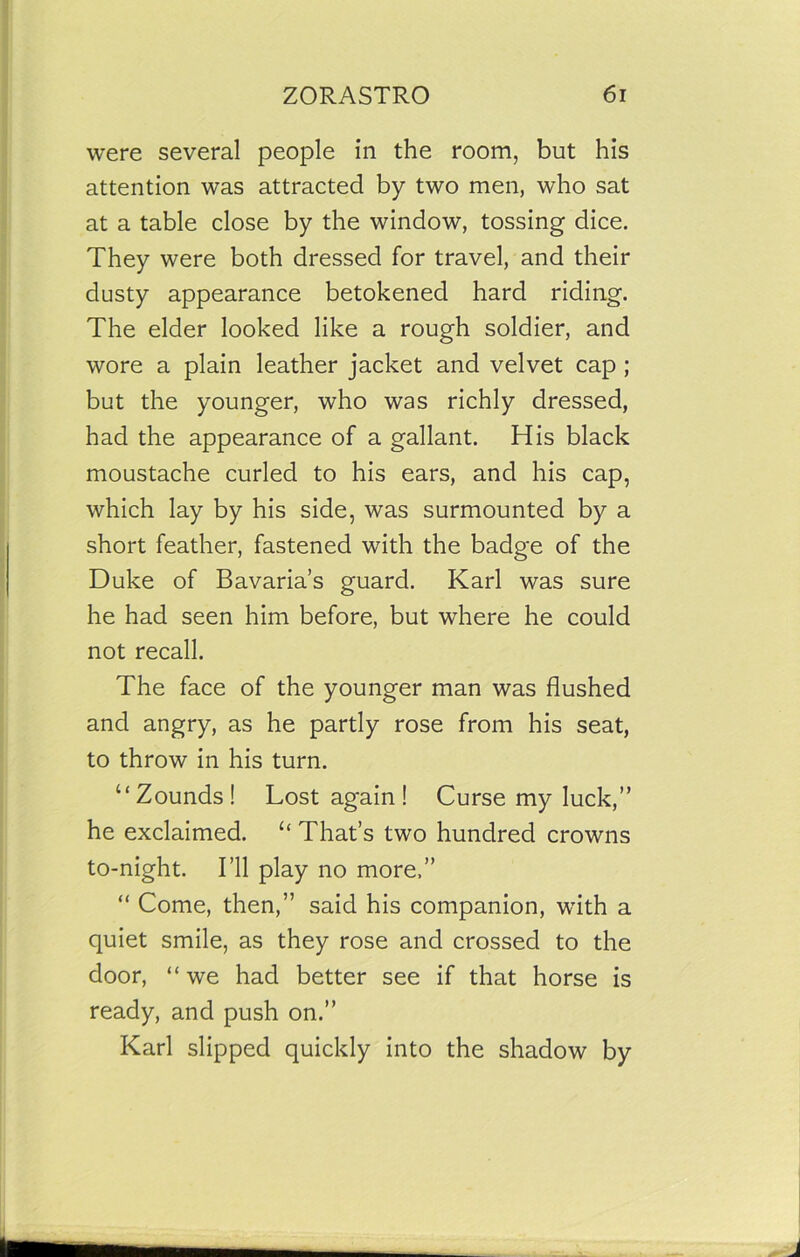 were several people in the room, but his attention was attracted by two men, who sat at a table close by the window, tossing dice. They were both dressed for travel, and their dusty appearance betokened hard riding. The elder looked like a rough soldier, and wore a plain leather jacket and velvet cap ; but the younger, who was richly dressed, had the appearance of a gallant. His black moustache curled to his ears, and his cap, which lay by his side, was surmounted by a short feather, fastened with the badge of the Duke of Bavaria’s guard. Karl was sure he had seen him before, but where he could not recall. The face of the younger man was flushed and angry, as he partly rose from his seat, to throw in his turn. “Zounds! Lost again ! Curse my luck,” he exclaimed. u That’s two hundred crowns to-night. I’ll play no more.” “ Come, then,” said his companion, with a quiet smile, as they rose and crossed to the door, “we had better see if that horse is ready, and push on.” Karl slipped quickly into the shadow by