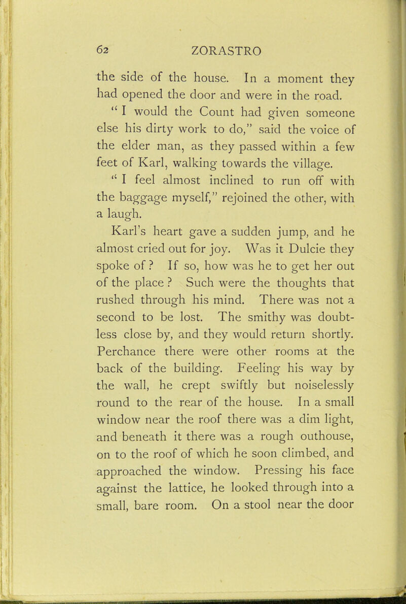 the side of the house. In a moment they had opened the door and were in the road. “ I would the Count had given someone else his dirty work to do,” said the voice of the elder man, as they passed within a few feet of Karl, walking towards the village. “ I feel almost inclined to run off with the baggage myself,” rejoined the other, with a laugh. Karl’s heart gave a sudden jump, and he almost cried out for joy. Was it Dulcie they spoke of ? If so, how was he to get her out of the place ? Such were the thoughts that rushed through his mind. There was not a second to be lost. The smithy was doubt- less close by, and they would return shortly. Perchance there were other rooms at the back of the building. Feeling his way by the wall, he crept swiftly but noiselessly round to the rear of the house. In a small window near the roof there was a dim light, and beneath it there was a rough outhouse, on to the roof of which he soon climbed, and approached the window. Pressing his face against the lattice, he looked through into a small, bare room. On a stool near the door