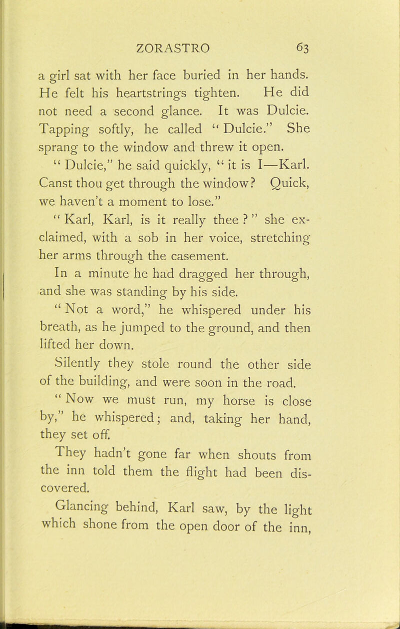 a girl sat with her face buried in her hands. He felt his heartstrings tighten. He did not need a second glance. It was Dulcie. Tapping softly, he called “ Dulcie.” She sprang to the window and threw it open. “ Dulcie,” he said quickly, “ it is I—Karl. Canst thou get through the window? Quick, we haven’t a moment to lose.” “ Karl, Karl, is it really thee ? ” she ex- claimed, with a sob in her voice, stretching her arms through the casement. In a minute he had dragged her through, and she was standing by his side. “Not a word,” he whispered under his breath, as he jumped to the ground, and then lifted her down. Silently they stole round the other side of the building, and were soon in the road. “ Now we must run, my horse is close by,” he whispered; and, taking her hand, they set off. They hadn’t gone far when shouts from the inn told them the flight had been dis- covered. Glancing behind, Karl saw, by the light which shone from the open door of the inn,