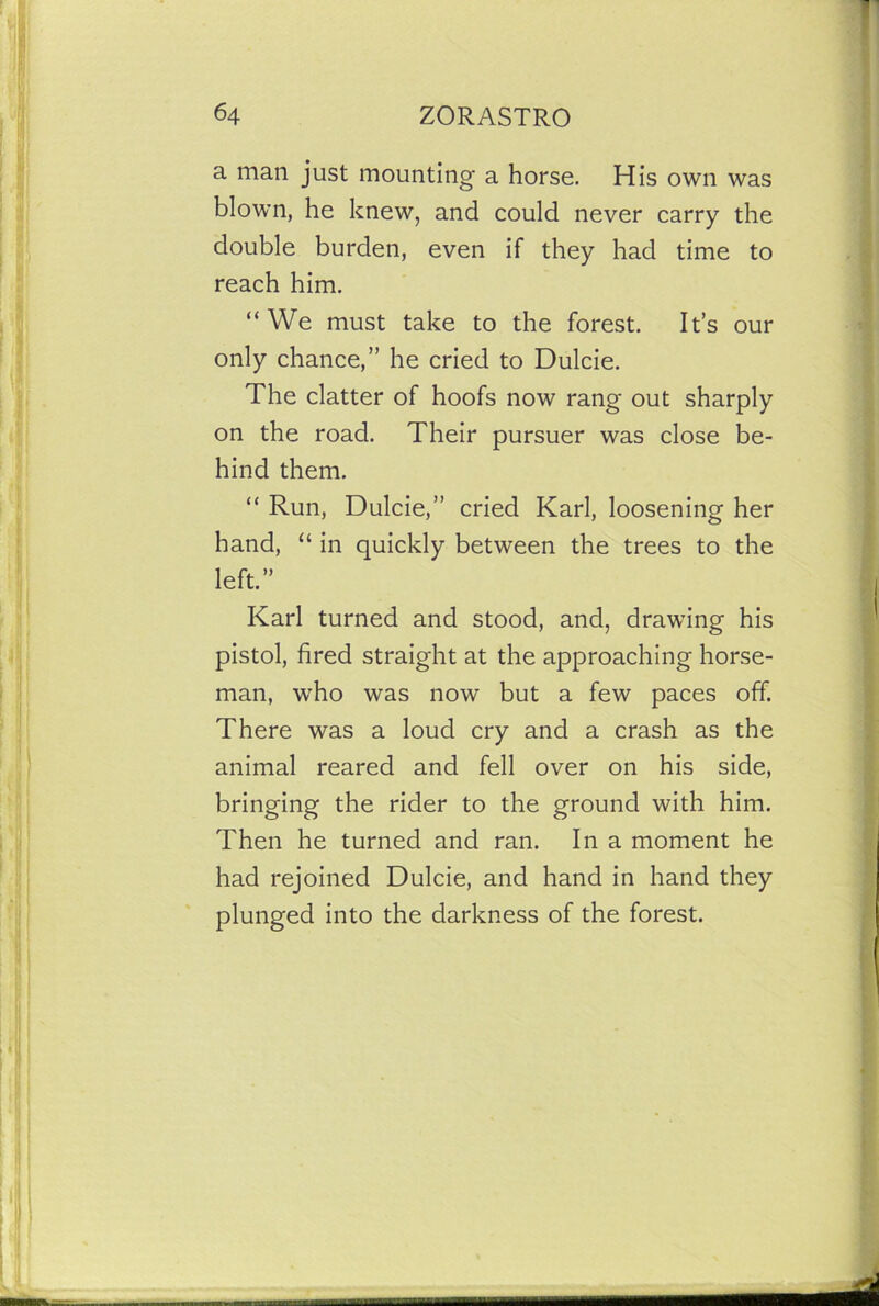 a man just mounting a horse. His own was blown, he knew, and could never carry the double burden, even if they had time to reach him. “We must take to the forest. It’s our only chance,” he cried to Dulcie. The clatter of hoofs now rang out sharply on the road. Their pursuer was close be- hind them. “ Run, Dulcie,” cried Karl, loosening her hand, “ in quickly between the trees to the left.” Karl turned and stood, and, drawing his pistol, fired straight at the approaching horse- man, who was now but a few paces off. There was a loud cry and a crash as the animal reared and fell over on his side, bringing the rider to the ground with him. Then he turned and ran. In a moment he had rejoined Dulcie, and hand in hand they plunged into the darkness of the forest.