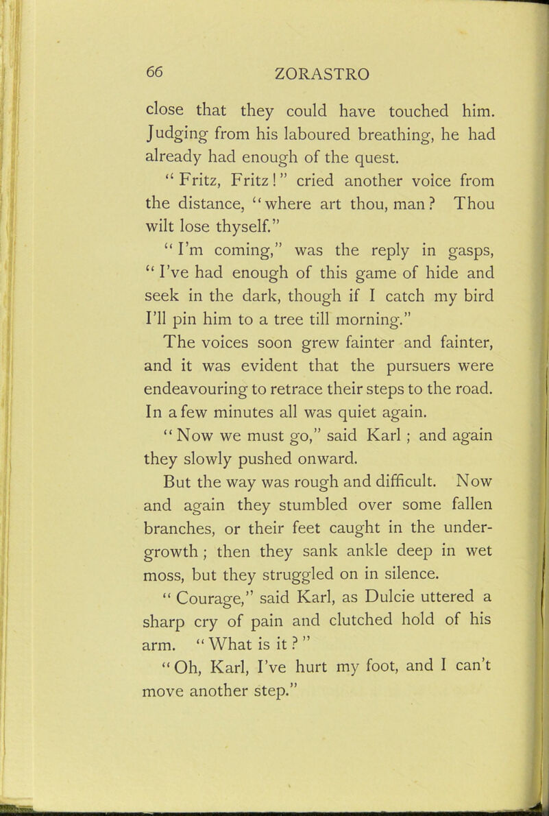 close that they could have touched him. Judging from his laboured breathing, he had already had enough of the quest. “Fritz, Fritz!” cried another voice from the distance, “where art thou, man ? Thou wilt lose thyself.” “ I’m coming,” was the reply in gasps, “ I’ve had enough of this game of hide and seek in the dark, though if I catch my bird I’ll pin him to a tree till morning.” The voices soon grew fainter and fainter, and it was evident that the pursuers were endeavouring to retrace their steps to the road. In a few minutes all was quiet again. “Now we must go,” said Karl ; and again they slowly pushed onward. But the way was rough and difficult. Now and again they stumbled over some fallen branches, or their feet caught in the under- growth ; then they sank ankle deep in wet moss, but they struggled on in silence. “ Courage,” said Karl, as Dulcie uttered a sharp cry of pain and clutched hold of his arm. “What is it?” “Oh, Karl, I’ve hurt my foot, and I can’t move another step.”
