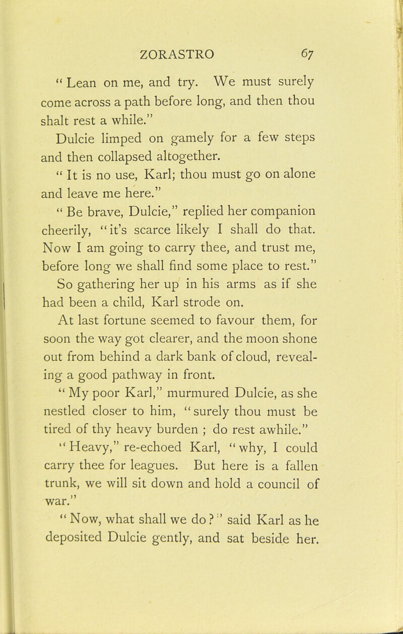 “ Lean on me, and try. We must surely come across a path before long, and then thou shalt rest a while.” Dulcie limped on gamely for a few steps and then collapsed altogether. “ It is no use, Karl; thou must go on alone and leave me here.” “ Be brave, Dulcie,” replied her companion cheerily, “it’s scarce likely I shall do that. Now I am going to carry thee, and trust me, before long we shall find some place to rest.” So gathering her up in his arms as if she had been a child, Karl strode on. At last fortune seemed to favour them, for soon the way got clearer, and the moon shone out from behind a dark bank of cloud, reveal- ing a good pathway in front. “ My poor Karl,” murmured Dulcie, as she nestled closer to him, “surely thou must be tired of thy heavy burden ; do rest awhile.” “ Heavy,” re-echoed Karl, “why, I could carry thee for leagues. But here is a fallen trunk, we will sit down and hold a council of war.” “ Now, what shall we do ? ” said Karl as he deposited Dulcie gently, and sat beside her.