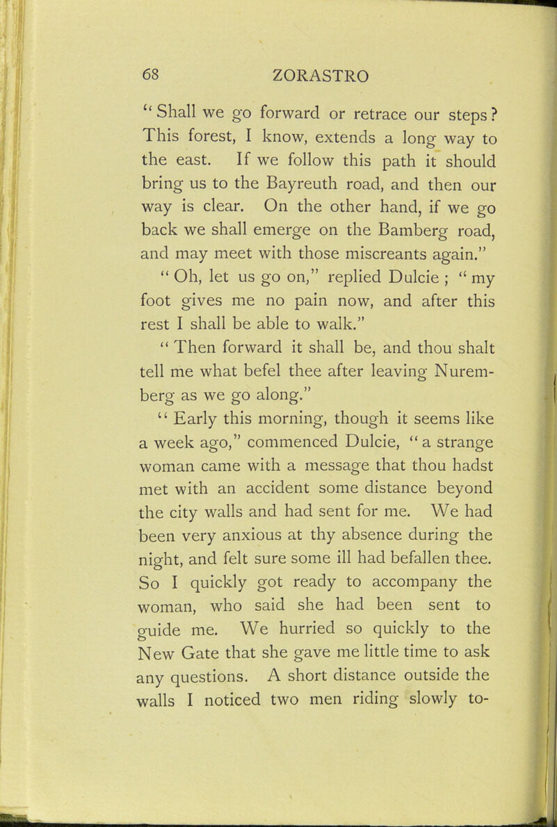 “ Shall we go forward or retrace our steps ? This forest, I know, extends a long way to the east. If we follow this path it should bring us to the Bayreuth road, and then our way is clear. On the other hand, if we go back we shall emerge on the Bamberg road, and may meet with those miscreants again.” “ Oh, let us go on,” replied Dulcie ; “ my foot gives me no pain now, and after this rest I shall be able to walk.” “ Then forward it shall be, and thou shalt tell me what befel thee after leaving Nurem- berg as we go along.” “ Early this morning, though it seems like a week ago,” commenced Dulcie, “a strange woman came with a message that thou hadst met with an accident some distance beyond the city walls and had sent for me. We had been very anxious at thy absence during the night, and felt sure some ill had befallen thee. So I quickly got ready to accompany the woman, who said she had been sent to guide me. We hurried so quickly to the New Gate that she gave me little time to ask any questions. A short distance outside the walls I noticed two men riding slowly to-