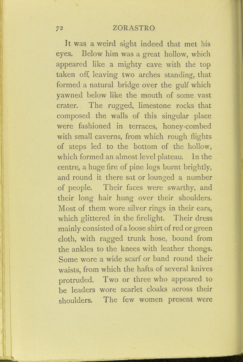 It was a weird sight indeed that met his eyes. Below him was a great hollow, which appeared like a mighty cave with the top taken off, leaving two arches standing, that formed a natural bridge over the gulf which yawned below like the mouth of some vast crater. The rugged, limestone rocks that composed the walls of this singular place were fashioned in terraces, honey-combed with small caverns, from which rough flights of steps led to the bottom of the hollow, which formed an almost level plateau. In the centre, a huge fire of pine logs burnt brightly, and round it there sat or lounged a number of people. Their faces were swarthy, and their long hair hung over their shoulders. Most of them wore silver rings in their ears, which glittered in the firelight. Their dress mainly consisted of a loose shirt of red or green cloth, with ragged trunk hose, bound from the ankles to the knees with leather thongs. Some wore a wide scarf or band round their waists, from which the hafts of several knives protruded. Two or three who appeared to be leaders wore scarlet cloaks across their shoulders. The few women present were