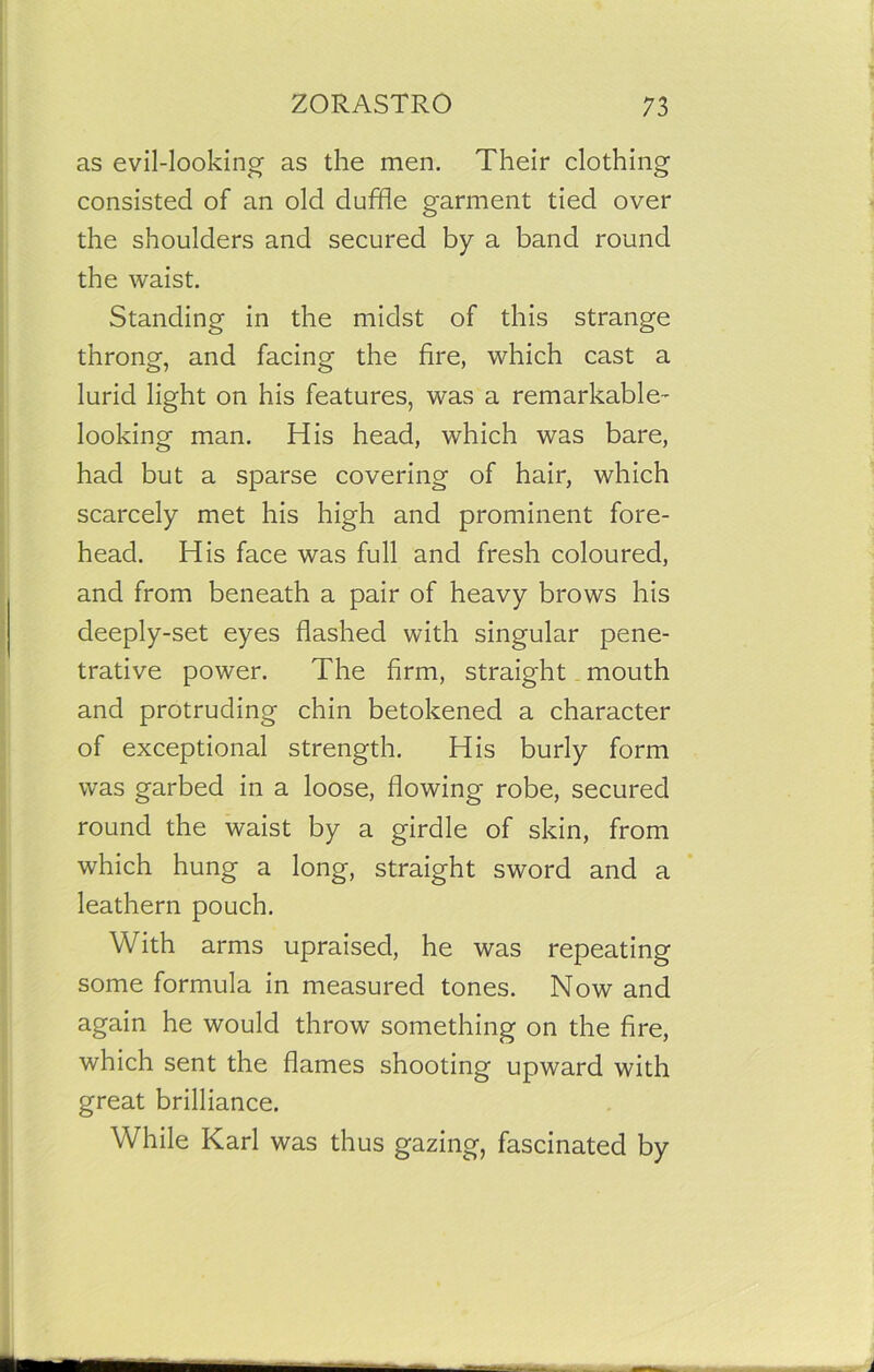 as evil-looking1 as the men. Their clothing consisted of an old duffle garment tied over the shoulders and secured by a band round the waist. Standing in the midst of this strange throng, and facing the fire, which cast a lurid light on his features, was a remarkable- looking man. His head, which was bare, had but a sparse covering of hair, which scarcely met his high and prominent fore- head. His face was full and fresh coloured, and from beneath a pair of heavy brows his deeply-set eyes flashed with singular pene- trative power. The firm, straight mouth and protruding chin betokened a character of exceptional strength. His burly form was garbed in a loose, flowing robe, secured round the waist by a girdle of skin, from which hung a long, straight sword and a leathern pouch. With arms upraised, he was repeating some formula in measured tones. Now and again he would throw something on the fire, which sent the flames shooting upward with great brilliance. While Karl was thus gazing, fascinated by