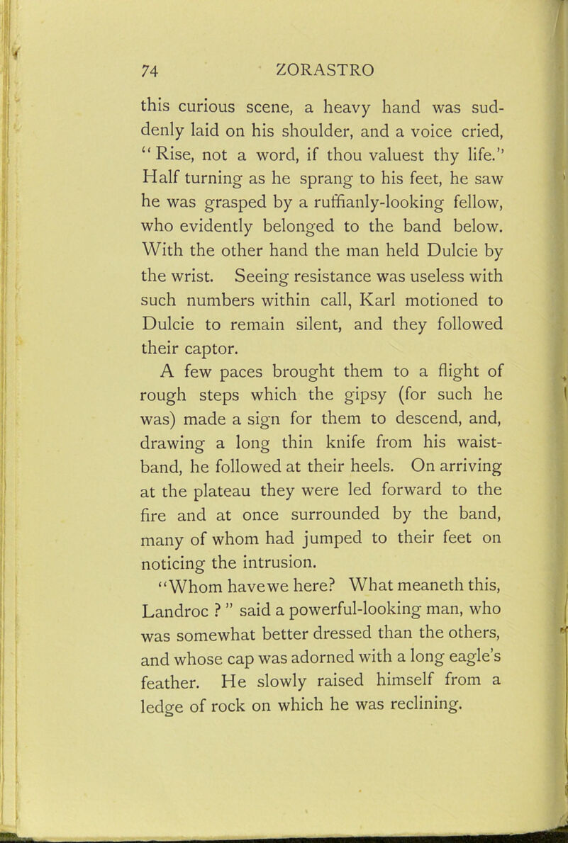 this curious scene, a heavy hand was sud- denly laid on his shoulder, and a voice cried, “Rise, not a word, if thou valuest thy life.” Half turning as he sprang to his feet, he saw he was grasped by a ruffianly-looking fellow, who evidently belonged to the band below. With the other hand the man held Dulcie by the wrist. Seeing resistance was useless with such numbers within call, Karl motioned to Dulcie to remain silent, and they followed their captor. A few paces brought them to a flight of rough steps which the gipsy (for such he was) made a sign for them to descend, and, drawing a long thin knife from his waist- band, he followed at their heels. On arriving at the plateau they were led forward to the fire and at once surrounded by the band, many of whom had jumped to their feet on noticing the intrusion. “Whom have we here? What meaneth this, Landroc ? ” said a powerful-looking man, who was somewhat better dressed than the others, and whose cap was adorned with a long eagle’s feather. He slowly raised himself from a ledge of rock on which he was reclining.