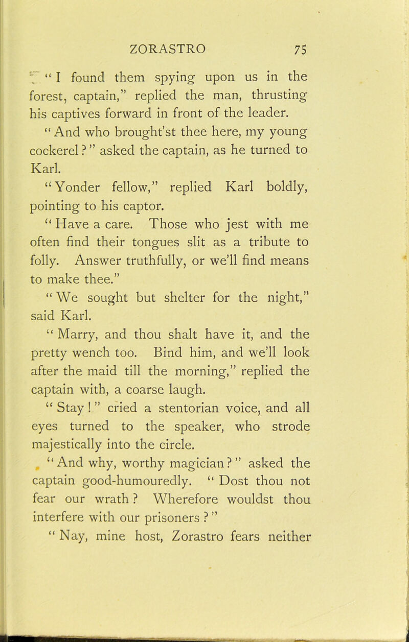 ‘f’ “I found them spying upon us in the forest, captain,” replied the man, thrusting his captives forward in front of the leader. “ And who brought’st thee here, my young cockerel ? ” asked the captain, as he turned to Karl. “Yonder fellow,” replied Karl boldly, pointing to his captor. “ Have a care. Those who jest with me often find their tongues slit as a tribute to folly. Answer truthfully, or we’ll find means to make thee.” “ We sought but shelter for the night,” said Karl. “ Marry, and thou shalt have it, and the pretty wench too. Bind him, and we’ll look after the maid till the morning,” replied the captain with, a coarse laugh. “ Stay ! ” cried a stentorian voice, and all eyes turned to the speaker, who strode majestically into the circle. “And why, worthy magician?” asked the captain good-humouredly. “ Dost thou not fear our wrath ? Wherefore wouldst thou interfere with our prisoners ? ” “ Nay, mine host, Zorastro fears neither